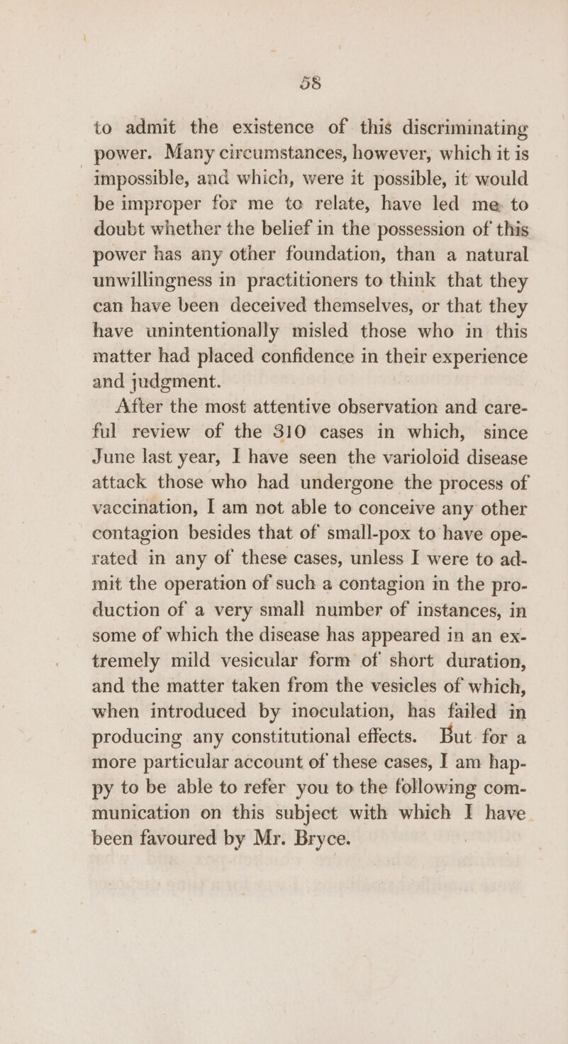 to admit the existence of this discriminating power. Many circumstances, however, which it is impossible, and which, were it possible, it would be improper for me to relate, have led me to doubt whether the belief in the possession of this power has any other foundation, than a natural unwillingness in practitioners to think that they can have been deceived themselves, or that they have unintentionally misled those who in this matter had placed confidence in their experience and judgment. After the most attentive observation and care- ful review of the 310 cases in which, since June last year, I have seen the varioloid disease attack those who had undergone the process of vaccination, I am not able to conceive any other contagion besides that of small-pox to have ope- rated in any of these cases, unless I were to ad- mit the operation of such a contagion in the pro- duction of a very small number of instances, in some of which the disease has appeared in an ex- tremely mild vesicular form of short duration, and the matter taken from the vesicles of which, when introduced by inoculation, has failed in producing any constitutional effects. But for a more particular account of these cases, I am hap- py to be able to refer you to the followmg com- munication on this subject with which I have. been favoured by Mr. Bryce.