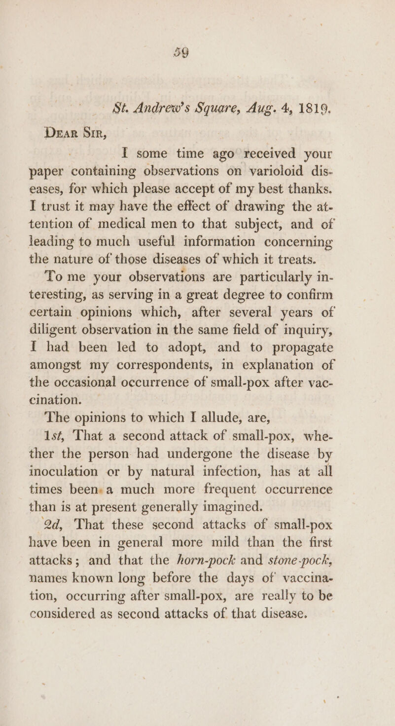 St. Andrew’s Square, Aug. 4, 1819. DEaR SIR, 8 IT some time ago received your paper containing observations on varioloid dis- eases, for which please accept of my best thanks. I trust it may have the effect of drawing the at- tention of medical men to that subject, and of leading to much useful information concerning the nature of those diseases of which it treats. To me your observations are particularly in- teresting, as serving in a great degree to confirm certain opinions which, after several years of diligent observation in the same field of inquiry, I had been led to adopt, and to propagate amongst my correspondents, in explanation of the occasional occurrence of small-pox after vac- cination. The opinions to hits I allude, are, 1st, That a second attack of small-pox, whe- ther the person had undergone the disease by inoculation or by natural infection, has at all times beensa much more frequent occurrence than is at present generally imagined. 2d, That these second attacks of small-pox have been in general more mild than the first attacks; and that the horn-pock and stone-pock, names known long before the days of vaccina- tion, occurring after small-pox, are really to be considered as second attacks of that disease.