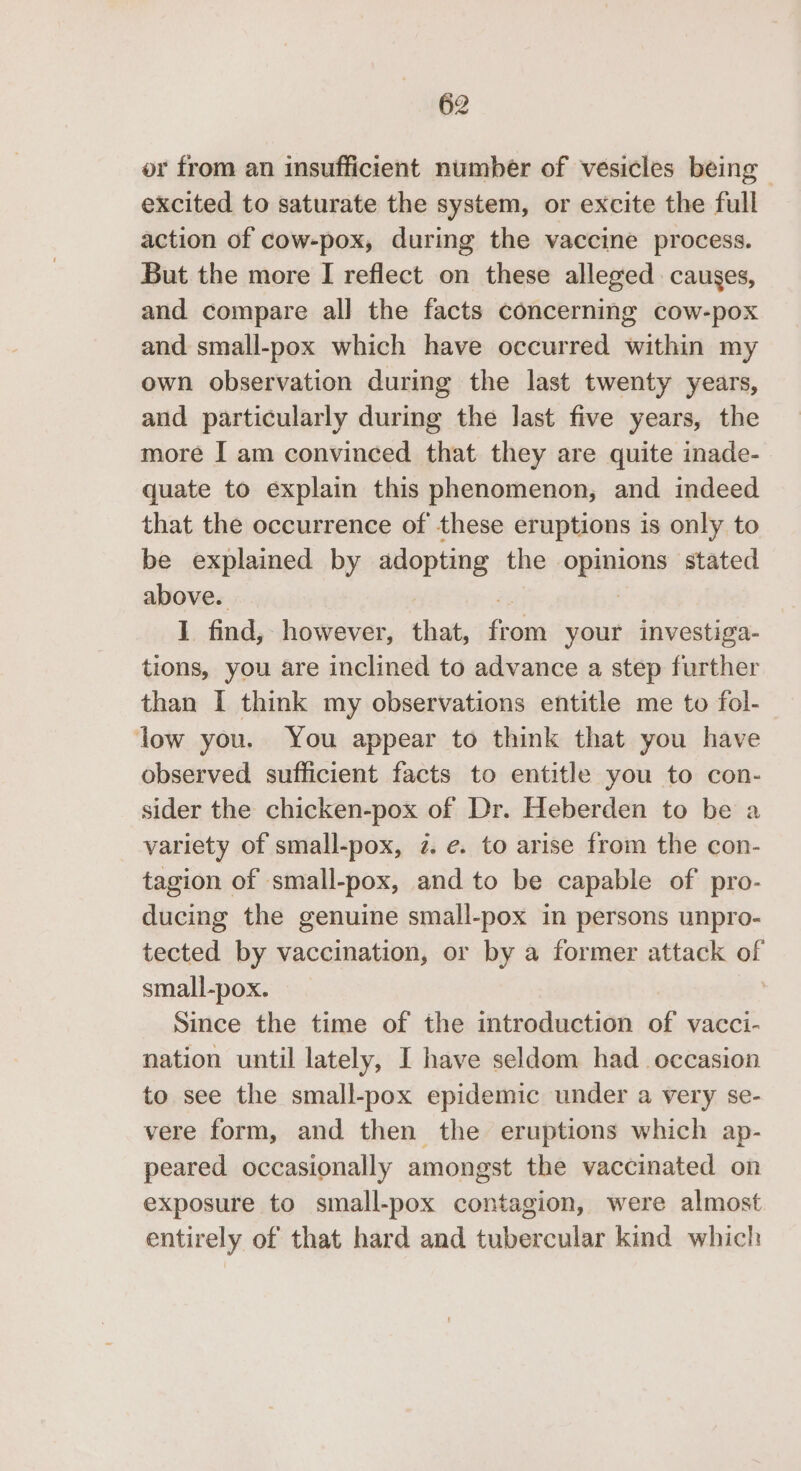 or from an insufficient number of vesicles being excited to saturate the system, or excite the full action of cow-pox, during the vaccine process. But the more I reflect on these alleged causes, and compare all] the facts concerning cow-pox and small-pox which have occurred within my own observation during the last twenty years, and particularly during the last five years, the more I am convinced that they are quite inade- quate to explain this phenomenon, and indeed that the occurrence of these eruptions is only to be explained by adopting the geen stated above. 1 find, however, that, Gon your investiga- tions, you are inclined to advance a step further than I think my observations entitle me to fol- low you. You appear to think that you have observed sufficient facts to entitle you to con- sider the chicken-pox of Dr. Heberden to be a variety of small-pox, 2. e. to arise from the con- tagion of small-pox, and to be capable of pro- ducing the genuine small-pox in persons unpro- tected by vaccination, or by a former attack of small-pox. Since the time of the introduction of vacci- nation until lately, I have seldom had_ occasion to see the small-pox epidemic under a very se- vere form, and then the eruptions which ap- peared occasionally amongst the vaccinated on exposure to small-pox contagion, were almost entirely of that hard and tubercular kind which