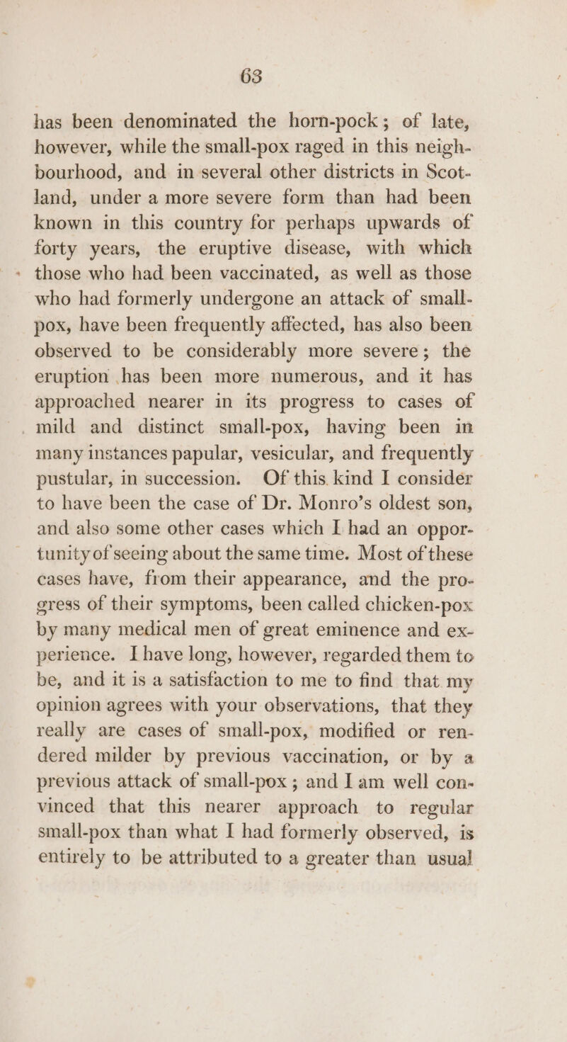 has been denominated the horn-pock; of late, however, while the small-pox raged in this neigh- bourhood, and in several other districts in Scot- land, under a more severe form than had been known in this country for perhaps upwards of forty years, the eruptive disease, with which - those who had been vaccinated, as well as those who had formerly undergone an attack of small- pox, have been frequently affected, has also been observed to be considerably more severe; the eruption ,has been more numerous, and it has approached nearer in its progress to cases of mild and distinct small-pox, having been in many instances papular, vesicular, and frequently pustular, in succession. Of this. kind I consider to have been the case of Dr. Monro’s oldest son, and also some other cases which I had an oppor- tunity of seeing about the same time. Most of these cases have, from their appearance, and the pro- gress of their symptoms, been called chicken-pox by many medical men of great eminence and ex- perience. Ihave long, however, regarded them to be, and it is a satisfaction to me to find that my opinion agrees with your observations, that they really are cases of small-pox, modified or ren- dered milder by previous vaccination, or by a previous attack of small-pox ; and Iam well con- vinced that this nearer approach to regular small-pox than what I had formerly observed, is entirely to be attributed to a greater than usual