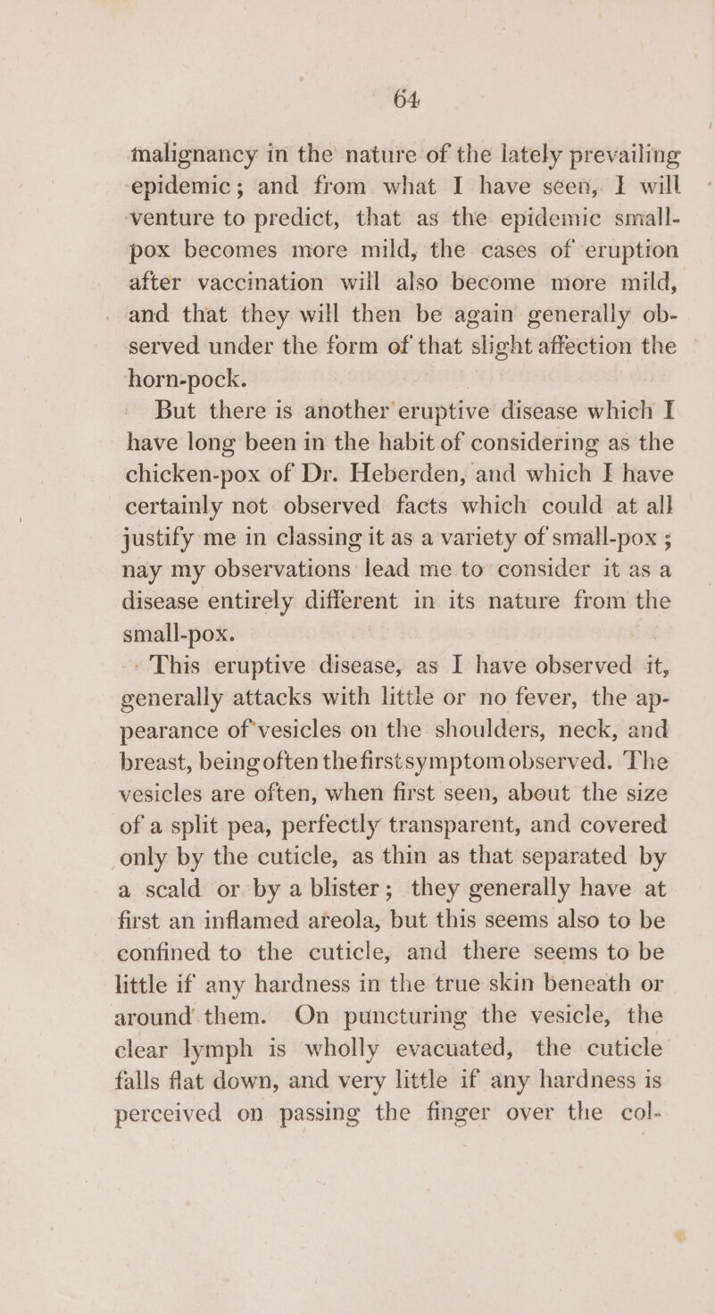 64: malignancy in the nature of the lately prevailing epidemic; and from what I have seen, I will venture to predict, that as the epidemic small- pox becomes more mild, the cases of eruption after vaccination will also become more mild, and that they will then be again generally ob- served under the form of Pip slight affection the horn-pock. But there is another eruptive disease slitatt I have long been in the habit of considering as the chicken-pox of Dr. Heberden, and which I have certainly not observed facts which could at all justify me in classing it as a variety of small-pox ; nay my observations lead me to consider it as a disease entirely different in its nature from the small-pox. - This eruptive disease, as I have elivineil it, generally attacks with little or no fever, the ap- pearance of'vesicles on the shoulders, neck, and breast, being often the first symptom observed. ‘The vesicles are often, when first seen, about the size of a split pea, perfectly transparent, and covered only by the cuticle, as thin as that separated by a scald or by a blister; they generally have at first an inflamed areola, but this seems also to be confined to the cuticle, and there seems to be little if any hardness in the true skin beneath or around them. On puncturing the vesicle, the clear lymph is wholly evacuated, the cuticle falls flat down, and very little if any hardness is perceived on passing the finger over the col-