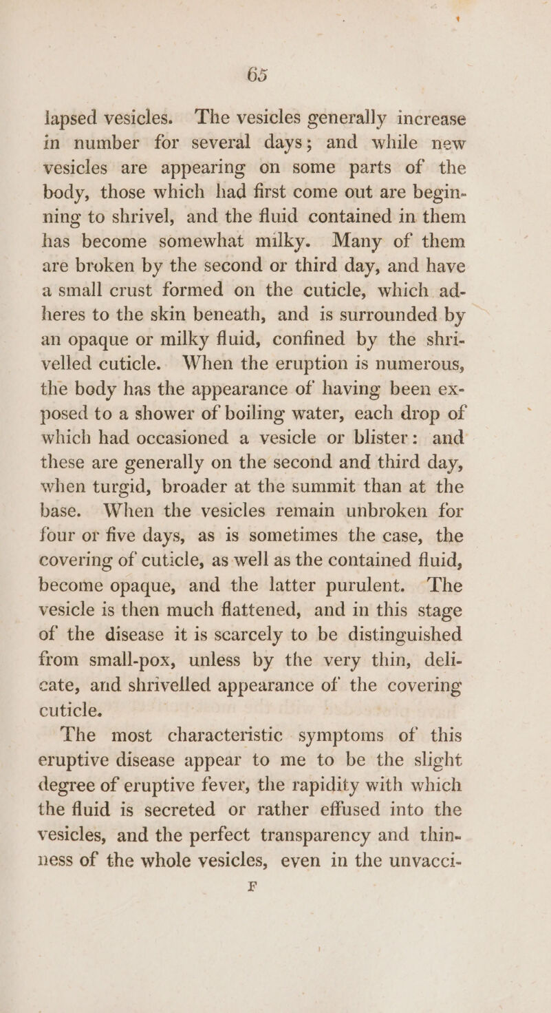 lapsed vesicles. ‘The vesicles generally increase in number for several days; and while new vesicles are appearing on some parts of the body, those which had first come out are begin- ning to shrivel, and the fluid contained in them has become somewhat milky. Many of them are broken by the second or third day, and have a small crust formed on the cuticle, which ad- heres to the skin beneath, and is surrounded by an opaque or milky fluid, confined by the shri- velled cuticle. When the eruption is numerous, the bedy has the appearance of having been ex- posed to a shower of boiling water, each drop of which had occasioned a vesicle or blister: and these are generally on the second and third day, when turgid, broader at the summit than at the base. When the vesicles remain unbroken for four or five days, as is sometimes the case, the covering of cuticle, as well as the contained fluid, become opaque, and the latter purulent. The vesicle is then much flattened, and in this stage of the disease it is scarcely to be distinguished from small-pox, unless by the very thin, delli- cate, and shrivelled appearance of the covering cuticle. rer | The most characteristic symptoms of this eruptive disease appear to me to be the slight degree of eruptive fever, the rapidity with which the fluid is secreted or rather effused into the vesicles, and the perfect transparency and thin- ness of the whole vesicles, even in the unvacci- F