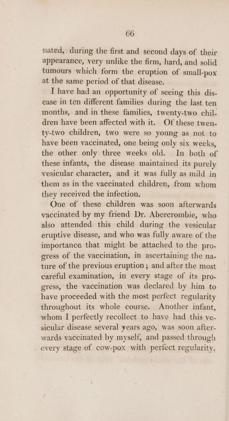 nated, during the first and second days of their appearance, very unlike the firm, hard, and solid tumours which form the eruption of small-pox at the same period of that disease. I have had an opportunity of seeing this dis- ease in ten different families during the last ten months, and in these families, twenty-two chil- dren have been affected with it. Of these twen- ty-two children, two were so young as not to have been vaccinated, one being only six weeks, the other only three weeks old. In both of these infants, the disease maintained its purely vesicular character, and it was fully as mild in them as in the vaccinated children, from whom they received the infection. | One of these children was soon afterwards vaccinated by my friend Dr. Abercrombie, who also attended this child during the vesicular eruptive disease, and who was fully aware of the importance that might be attached to the pro- gress of the vaccination, in ascertaining the na- ture of the previous eruption ; and after the most careful examination, in every stage of its pro- gress, the vaccination was declared by him to have proceeded with the most perfect regularity throughout its whole course. Another infant, whom I perfectly recollect to have had this ve- sicular disease several years ago, was soon after- wards vaccinated by myself, and passed through every stage of cow-pox with periect regularity.