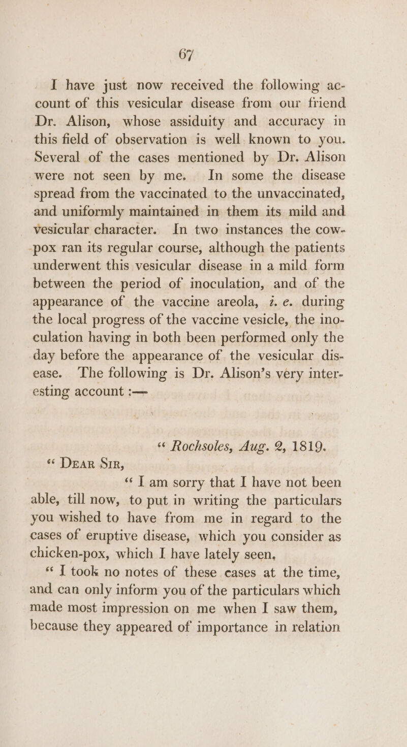 I have just now received the following ac- count of this vesicular disease from our friend Dr. Alison, whose assiduity and accuracy in this field of observation is well. known to you. Several of the cases mentioned by Dr. Alison were not seen by me. In some the disease spread from the vaccinated to the unvaccinated, and uniformly maintained in them its mild and vesicular character. In two instances the cow- -pox ran its regular course, although the patients underwent this vesicular disease in a mild form between the period of inoculation, and of the appearance of the vaccine areola, 7. ¢. during the local progress of the vaccine vesicle, the ino- culation having in both been performed only the day before the appearance of the vesicular dis- ease. The following is Dr. Alison’s very inter- esting account :— ‘© Rochsoles, Aug. 2, 1819. ‘ Dear SIR, ‘“‘ I am sorry that I have not been able, till now, to put in writing the particulars you wished to have from me in regard to the cases of eruptive disease, which you consider as chicken-pox, which I have lately seen, *‘ IT took no notes of these cases at the time, and can only inform you of the particulars which made most impression on me when I saw them, because they appeared of importance in relation
