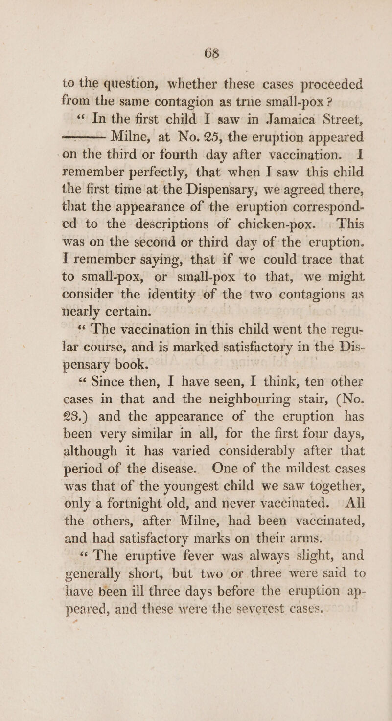 to the question, whether these cases proceeded from the same contagion as true small-pox ? «* In the first child I saw in Jamaica Street, Milne, at No. 25, the eruption appeared -on the third or fourth day after vaccination. I remember perfectly, that when I saw this child the first time at the Dispensary, we agreed there, that the appearance of the eruption correspond- ed to the descriptions of chicken-pox. | This was on the second or third day of the eruption. I remember saying, that if we could trace that to small-pox, or small-pox to that, we might consider the identity of the two contagions as nearly certain. ‘The vaccination in this child went the regu- lar course, and is marked satisfactory 1 in the Dis- pensary book. : «¢ Since then, I have seen, I think, ten other cases in that and the neighbouring stair, (No. 23.) and the appearance of the eruption has been very similar in all, for the first four days, although it has varied considerably after that period of the disease. One of the mildest cases was that of the youngest child we saw together, only a fortnight old, and never vaccinated. All the others, after Milne, had been vaccinated, and had satisfactory marks on their arms. « The eruptive fever was always slight, and generally short, but two or three were said to have been ill three days before the eruption ap- peared, and these were the severest cases.