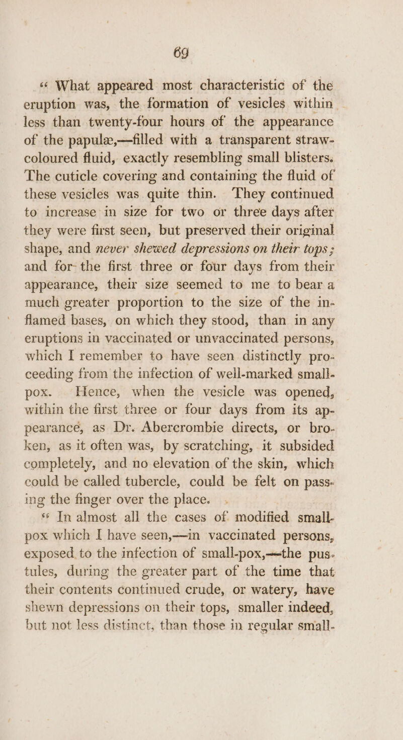 ‘«‘ What appeared most characteristic of the eruption was, the formation of vesicles within - less than twenty-four hours of the appearance of the papulz,—filled with a transparent straw- coloured fluid, exactly resembling small blisters. The cuticle covering and containing the fluid of these vesicles was quite thin. They continued to increase in size for two or three days after they were first seen, but preserved their original shape, and never shewed depressions on their tops ; and for-the first three or four days from their appearance, their size seemed to me to bear a much greater proportion to the size of the in- flamed bases, on which they stood, than in any eruptions in vaccinated or unvaccinated persons, which I remember to have seen distinctly pro- ceeding from the infection of well-marked small- pox. Hence, when the vesicle was opened, within the first three or four days from its ap- pearance, as Dr. Abercrombie directs, or bro- ken, as it often was, by scratching, it subsided completely, and no elevation of the skin, which could be called tubercle, could be felt on pass- ing the finger over the place. ‘** In almost all the cases of modified small- pox which I have seen,—in vaccinated persons, exposed. to the infection of small-pox,—the pus- tules, during the greater part of the time that their contents continued crude, or watery, have shewn depressions on their tops, smaller indeed, but not less distinct, than those in regular small-
