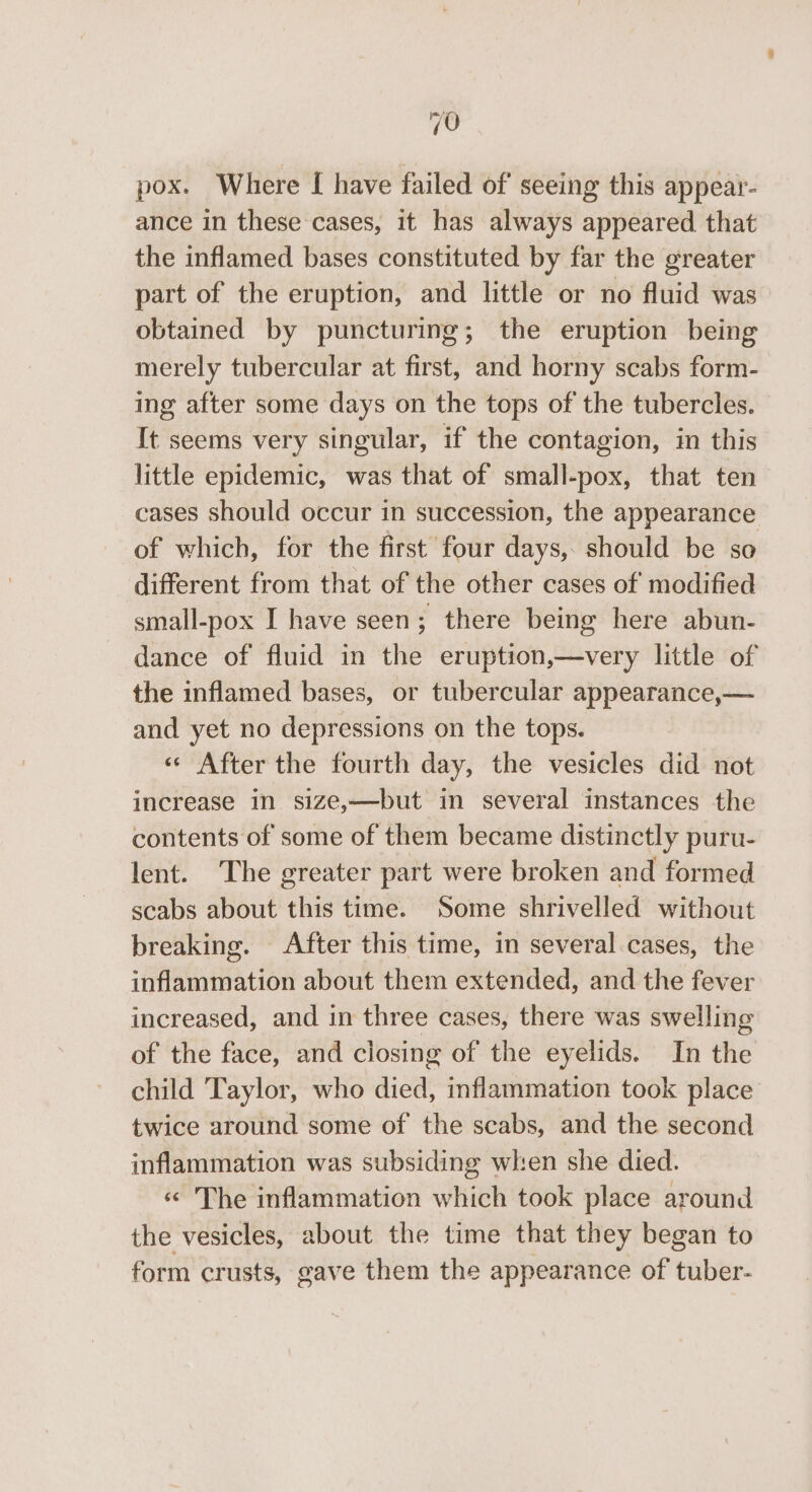 pox. Where [ have failed of seeing this appear- ance in these cases, it has always appeared that the inflamed bases constituted by far the greater part of the eruption, and little or no fluid was obtained by puncturing; the eruption being merely tubercular at first, and horny scabs form- ing after some days on the tops of the tubercles. It seems very singular, if the contagion, in this little epidemic, was that of small-pox, that ten cases should occur in succession, the appearance of which, for the first’ four days, should be so different from that of the other cases of modified small-pox I have seen; there being here abun- dance of fluid in the eruption,—very little of the inflamed bases, or tubercular appearance,— and yet no depressions on the tops. « After the fourth day, the vesicles did not increase in size,—but in several instances the contents of some of them became distinctly puru- lent. The greater part were broken and formed scabs about this time. Some shrivelled without breaking. After this time, in several cases, the inflammation about them extended, and the fever increased, and in three cases, there was swelling of the face, and closing of the eyelids. In the child Taylor, who died, inflammation took place twice around some of the scabs, and the second inflammation was subsiding when she died. « The inflammation which took place around the vesicles, about the time that they began to form crusts, gave them the appearance of tuber-