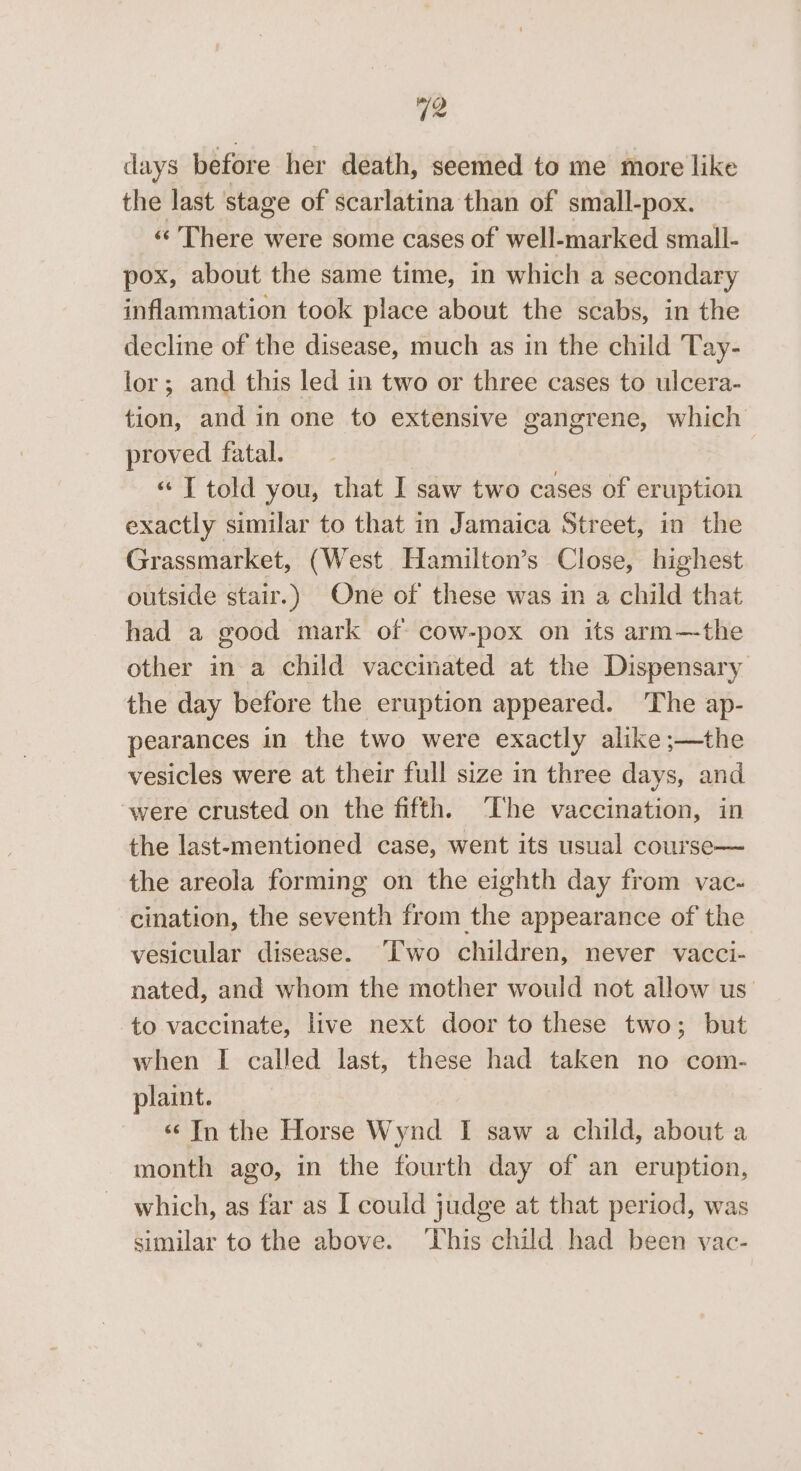 days before her death, seemed to me more like the last stage of scarlatina than of small-pox. «There were some cases of well-marked small- pox, about the same time, in which a secondary inflammation took place about the scabs, in the decline of the disease, much as in the child Tay- lor; and this led in two or three cases to ulcera- tion, and in one to extensive gangrene, which proved fatal. , « T told you, that I saw two cases of eruption exactly similar to that in Jamaica Street, in the Grassmarket, (West Hamilton’s Close, highest outside stair.) One of these was in a child that had a good mark of cow-pox on its arm—the other in a child vaccinated at the Dispensary the day before the eruption appeared. The ap- pearances in the two were exactly alike ;—the vesicles were at their full size in three days, and were crusted on the fifth. The vaccination, in the last-mentioned case, went its usual course— the areola forming on the eighth day from vac- cination, the seventh from the appearance of the vesicular disease. ‘'[Two children, never vacci- nated, and whom the mother would not allow us’ to vaccinate, live next door to these two; but when I called last, these had taken no com- plaint. «© In the Horse Wynd I saw a child, about a month ago, in the fourth day of an eruption, which, as far as I could judge at that period, was similar to the above. ‘his child had been vac-