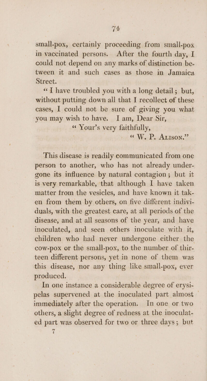 V4 small-pox, certainly proceeding from small-pox in vaccinated persons. After the fourth day, I could not depend on any marks of distinction be- tween it and such cases as those in Jamaica Street. 7 ‘I have troubled you with a long detail; but, without putting down all that I recollect of these cases, | could not be sure of giving you what you may wish to have. I am, Dear Sir, *¢ Your’s very faithfully, : “W. P. Arison.” This disease is readily communicated from one person to another, who has not already under- gone its influence by natural contagion ; but it is very remarkable, that although I have taken matter from the vesicles, and have known it tak- en from them by others, on five different indivi- duals, with the greatest care, at all periods of the disease, and at all seasons of the year, and have imoculated, and seen others inoculate with it, children who had never undergone either the cow-pox or the small-pox, to the number of thir- teen different persons, yet in none of them was this disease, nor any thing like small-pox, ever produced. In one instance a considerable degree of erysi- pelas supervened at the inoculated part almost — immediately after the operation. In one or two others, a slight degree of redness at the inoculat- ed part was observed for two or three days; but T