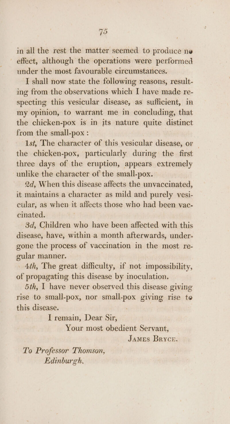 Fo in all the rest the matter seemed to produce ne — effect, although the operations were performed under the most favourable circumstances. I shall now state the following reasons, result- ing from the observations which I have made re- specting this vesicular disease, as sufficient, in my opinion, to warrant me in concluding, that the chicken-pox is in its nature quite distinct from the small-pox : 1st, The character of this vesicular disease, or — the chicken-pox, particularly during the first three days of the eruption, appears extremely unlike the character of the small-pox. — 2d, When this disease affects the unvaccinated, it maintains a character as mild and purely vesi- cular, as when it affects those who had been vac- cinated. | 3 3d, Children who have been affected with this disease, have, within a month afterwards, under- gone the process of vaccination in the most re- gular manner. 4th, The great difficulty, if not impossibility, of propagating this disease by inoculation. 5th, | have never observed this disease giving rise to small-pox, nor small-pox giving rise te this disease. | I remain, Dear Sir, Your most obedient Servant, James Bryce. To Professor Thomson, Edinburgh,