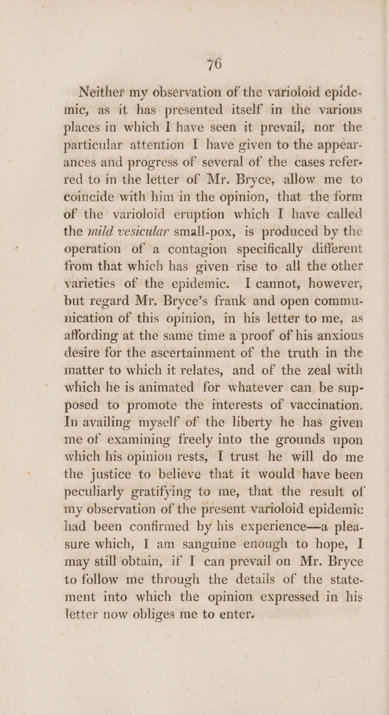 Neither my observation of the varioloid epide- mic, as it has presented itself in the various places in which I have seen it prevail, nor the particular attention I have given to the appear- ances and progress of several of the cases refer- red to in the letter of Mr. Bryce, allow me to coincide with him in the opinion, that the form of the varioloid eruption which I have called the mid vesicular small-pox, is produced by the operation of a contagion specifically different from that which has given rise to all the other _ varieties of the epidemic. I cannot, however, but regard Mr. Bryce’s frank and open commu- nication of this opinion, in his letter to me, as affording at the same time a proof of his anxious desire for the ascertainment of the truth in the matter to which it relates, and of the zeal with which he is animated for whatever can be sup- posed to promote the interests of vaccination. In availing myself of the liberty he has given me of examining freely into the grounds upon which his opinion rests, I trust he will do me the justice to believe that it would have been peculiarly gratifying to me, that the result of my observation of the present varioloid epidemic had been confirmed by his experience—a plea- sure which, I am sanguine enough to hope, I may still obtain, if I can prevail on Mr. Bryce to follow me through the details of the state- ment into which the opinion expressed in his letter now obliges me to enter.