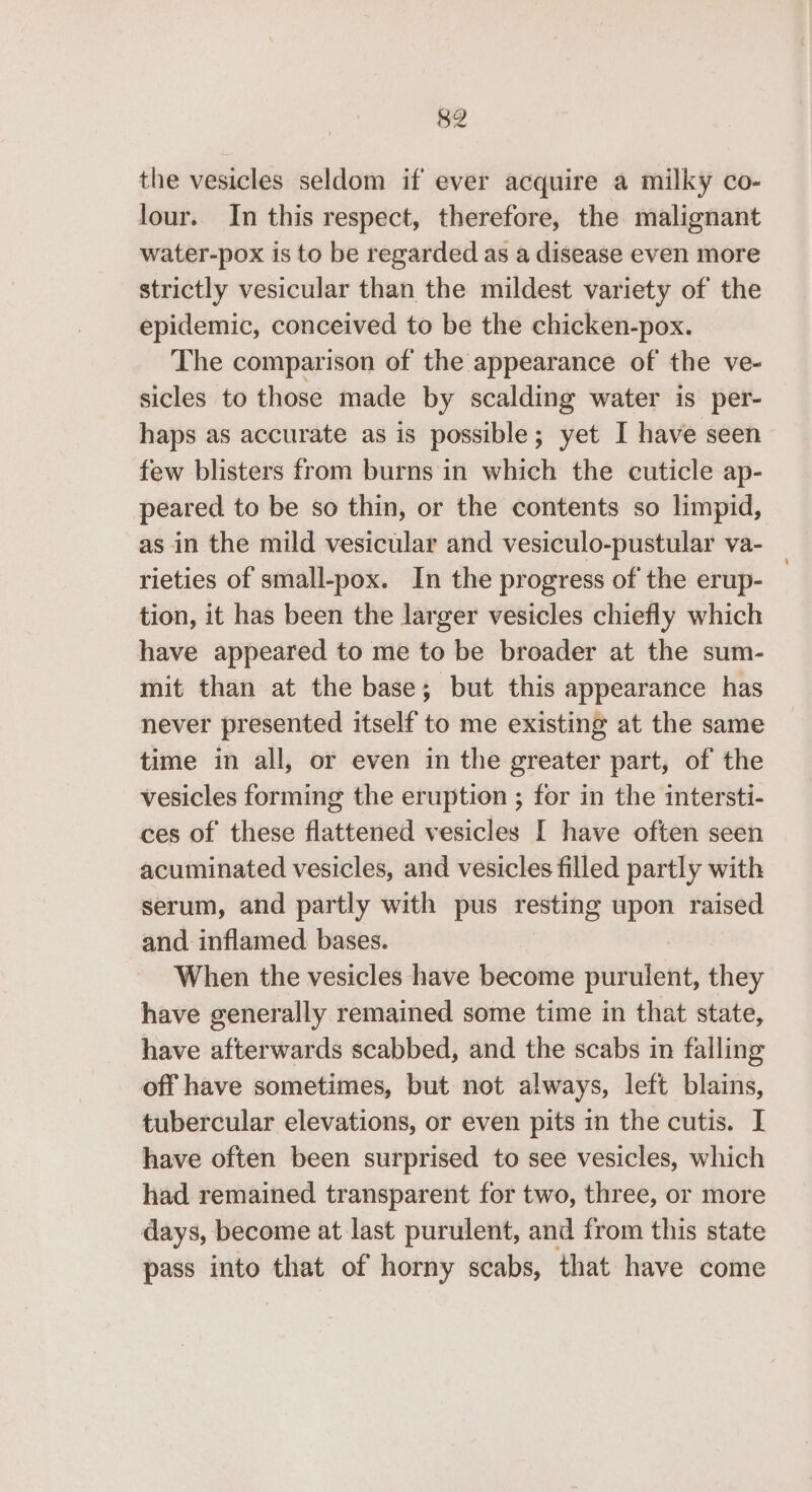 the vesicles seldom if ever acquire a milky co- lour. In this respect, therefore, the malignant water-pox is to be regarded as a disease even more strictly vesicular than the mildest variety of the epidemic, conceived to be the chicken-pox. The comparison of the appearance of the ve- sicles to those made by scalding water is per- haps as accurate as is possible; yet I have seen few blisters from burns in which the cuticle ap- peared to be so thin, or the contents so limpid, as in the mild vesicular and vesiculo-pustular va- rieties of small-pox. In the progress of the erup- tion, it has been the larger vesicles chiefly which have appeared to me to be broader at the sum- mit than at the base; but this appearance has never presented itself to me existing at the same time in all, or even in the greater part, of the vesicles forming the eruption ; for in the intersti- ces of these flattened vesicles [ have often seen acuminated vesicles, and vesicles filled partly with serum, and partly with pus resting upon raised and inflamed. bases. When the vesicles have become purulent, they have generally remained some time in that state, have afterwards scabbed, and the scabs in falling off have sometimes, but not always, left blains, tubercular elevations, or even pits in the cutis. I have often been surprised to see vesicles, which had remained transparent for two, three, or more days, become at last purulent, and from this state pass into that of horny scabs, that have come