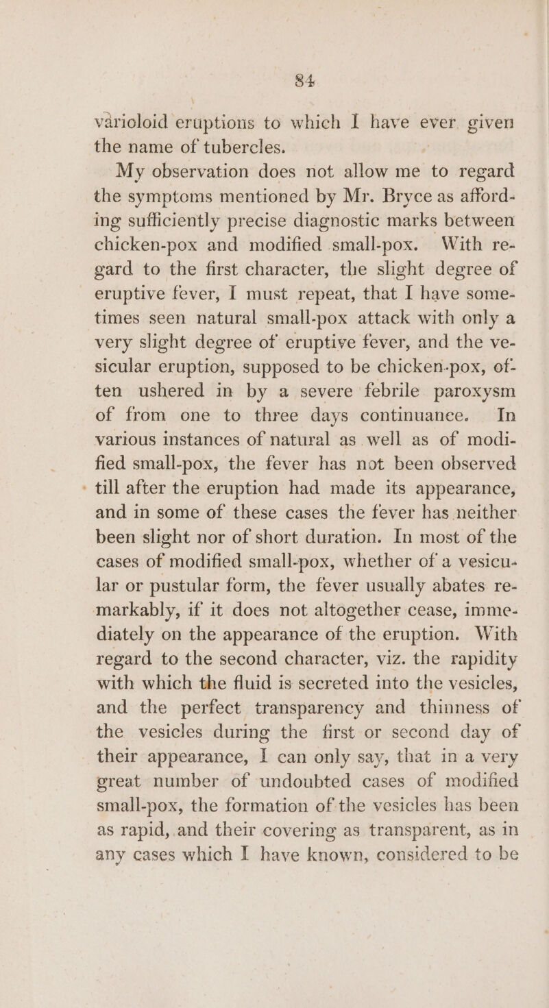 varioloid eruptions to which I have ever given the name of tubercles. | My observation does not allow me to regard the symptoms mentioned by Mr. Bryce as afford- ing sufficiently precise diagnostic marks between chicken-pox and modified small-pox. With re- gard to the first character, the slight degree of - eruptive fever, I must repeat, that I have some- times seen natural small-pox attack with only a very slight degree of eruptive fever, and the ve- sicular eruption, supposed to be chicken-pox, of- ten ushered in by a severe febrile paroxysm of from one to three days continuance. In various instances of natural as well as of modi- fied small-pox, the fever has not been observed ' till after the eruption had made its appearance, and in some of these cases the fever has neither been slight nor of short duration. In most of the cases of modified small-pox, whether of a vesicu- lar or pustular form, the fever usually abates re- markably, if it does not altogether cease, imme- diately on the appearance of the eruption. With regard to the second character, viz. the rapidity with which the fluid is secreted into the vesicles, and the perfect transparency and thinness of the vesicles during the first or second day of their appearance, I can only say, that in a very great number of undoubted cases of modified small-pox, the formation of the vesicles has been as rapid,.and their covering as transparent, as in | any cases which I have known, considered to be