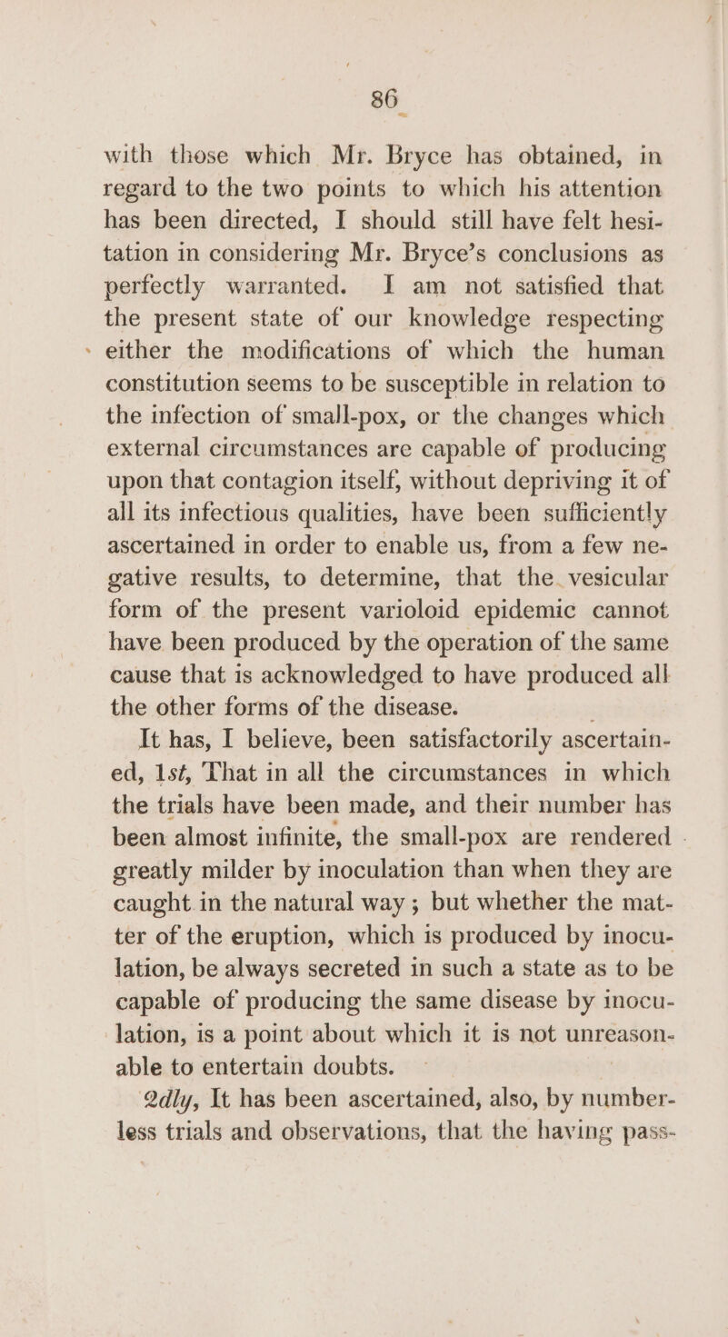 * with these which Mr. Bryce has obtained, in regard to the two points to which his attention has been directed, I should still have felt hesi- tation in considering Mr. Bryce’s conclusions as perfectly warranted. I am not satisfied that the present state of our knowledge respecting - either the modifications of which the human constitution seems to be susceptible in relation to the infection of small-pox, or the changes which external circumstances are capable of producing upon that contagion itself, without depriving it of all its infectious qualities, have been sufficiently ascertained in order to enable us, from a few ne- gative results, to determine, that the. vesicular form of the present varioloid epidemic cannot have been produced by the operation of the same cause that 1s acknowledged to have produced all the other forms of the disease. It has, I believe, been satisfactorily ascertain- ed, 1s¢, ‘hat in all the circumstances in which the trials have been made, and their number has been almost infinite, the small-pox are rendered . greatly milder by inoculation than when they are caught. in the natural way ; but whether the mat- ter of the eruption, which is produced by inocu- lation, be always secreted in such a state as to be capable of producing the same disease by inocu- lation, is a point about which it is not unreason- able to entertain doubts. Qdly, It has been ascertained, also, by number- less trials and observations, that the having pass-