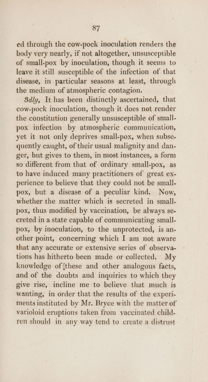ed through the cow-pock inoculation renders the body very nearly, if not altogether, unsusceptible of small-pox by inoculation, though it seems to leave it still susceptible of the infection of that disease, in particular seasons at least, through the medium of atmospheric contagion. Sdly, It has been distinctly ascertained, that cow-pock inoculation, though it does not render the constitution generally unsusceptible of small- pox infection by atmospheric communication, yet it not only deprives small-pox, when subse- quently caught, of their usual malignity and dan- ger, but gives to them, in most instances, a form so different from that of ordinary small-pox, as to have induced many practitioners of great ex- perience to believe that they could not be small- pox, but a disease of a peculiar kind. Now, whether the matter which is secreted in small- pox, thus modified by vaccination, be always se- creted in a state capable of communicating small- pox, by inoculation, to the unprotected, is an- other point, concerning which I am not aware that any accurate or extensive series of observa- tions has hitherto been made or collected. My knowledge of ‘these and other analogous facts, and of the doubts and inquiries to which they give rise, incline me to believe that much is wanting, in order that the results of the experi- ments instituted by Mr. Bryce with the matter of varioloid eruptions taken from vaccinated child- ren should in any way tend to create a distrust