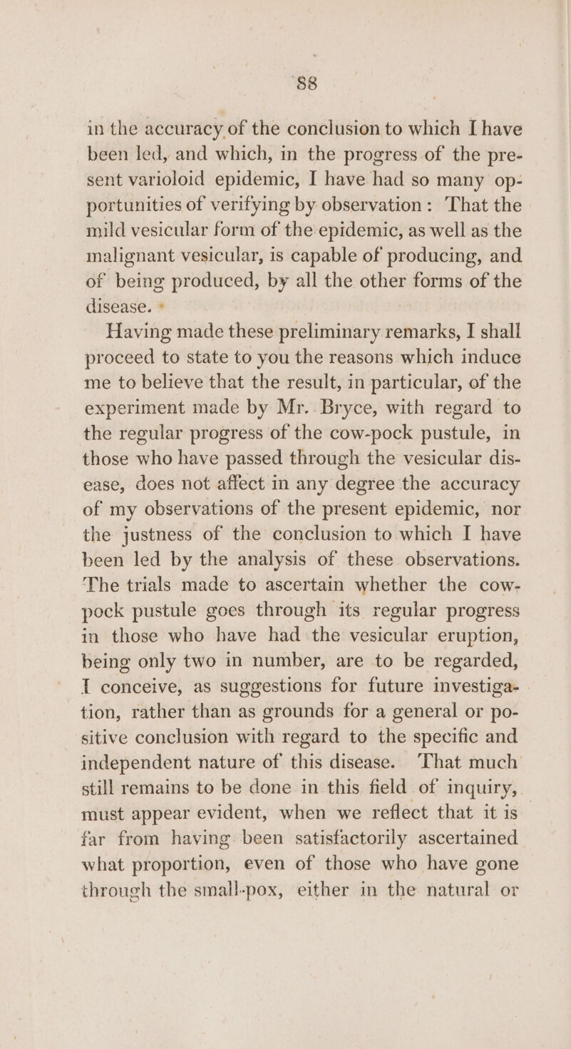 in the accuracy of the conclusion to which I have been led, and which, in the progress of the pre- sent varioloid epidemic, I have had so many op- portunities of verifying by observation: That the mild vesicular form of the epidemic, as well as the malignant vesicular, is capable of producing, and of being produced, by all the other forms of the disease. ° Having made these preliminary remarks, I shall proceed to state to you the reasons which induce me to believe that the result, in particular, of the experiment made by Mr.. Bryce, with regard to the regular progress of the cow-pock pustule, in those who have passed through the vesicular dis- ease, does not affect in any degree the accuracy of my observations of the present epidemic, nor the justness of the conclusion to which I have been led by the analysis of these observations. The trials made to ascertain whether the cow- pock pustule goes through its regular progress in those who have had the vesicular eruption, being only two in number, are to be regarded, T conceive, as suggestions for future investiga- | tion, rather than as grounds for a general or po- - sitive conclusion with regard to the specific and independent nature of this disease. ‘That much still remains to be done in this field of inquiry, must appear evident, when we reflect that it is far from having. been satisfactorily ascertained what proportion, even of those who have gone through the small-pox, either in the natural or