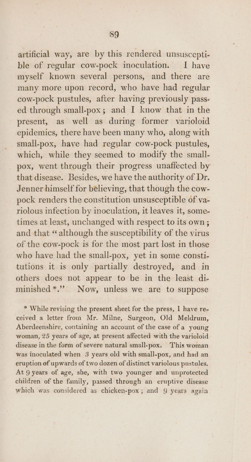 39 artificial way, are by this rendered unsuscepti- ble of regular cow-pock inoculation. I have myself known several persons, and there are many more upon record, who have had regular cow-pock pustules, after having previously pass- ed through small-pox; and I know that in the present, as well as during former varioloid epidemics, there have been many who, along with small-pox, have had regular cow-pock pustules, which, while they seemed to modify the small- pox, went through their progress unaflected by that disease. Besides, we have the authority of Dr. Jenner himself for believing, that though the cow- pock renders the constitution unsusceptible of va- riolous infection by inoculation, it leaves it, some- times at least, unchanged with respect to its own ; and that “ although the susceptibility of the virus of the cow-pock is for the most part lost in those who have had the small-pox, yet in some consti- tutions it is only partially destroyed, and in others does not appear to be in the least di- minished *.” Now, unless we are to suppose * While revising the present sheet for the press, I have re- ceived a letter from Mr. Milne, Surgeon, Old Meldrum, Aberdeenshire, containing an account of the case of a young woman, 25 years of age, at present affected with the varioloid disease in the form of severe natural small-pox. This woman was inoculated when 3 years old with small-pox, and had an eruption of upwards of two dozen of distinct variolous pustules. At 9 years of age, she, with two younger and unprotected children of the family, passed through an eruptive disease which was considered as chicken-pox; and Q years again