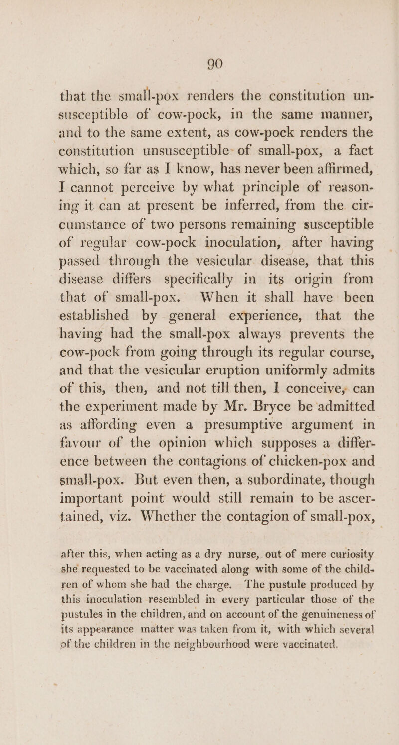 that the small-pox renders the constitution un- susceptible of cow-pock, in the same manner, and to the same extent, as cow-pock renders the constitution unsusceptible: of small-pox, a fact which, so far as I know, has never been affirmed, I cannot perceive by what principle of reason- ing it can at present be inferred, from the. cir- cumstance of two persons remaining susceptible of regular cow-pock inoculation, after having passed through the vesicular. disease, that this disease differs specifically in its origin from that of small-pox. When it shall have been established by general experience, that the having had the small-pox always prevents the cow-pock from going through its regular course, and that the vesicular eruption uniformly admits of this, then, and not till then, 1 conceive, can the experiment made by Mr. Bryce be admitted as affording even a presumptive argument in favour of the opinion which supposes a differ- ence between the contagions of chicken-pox and small-pox. But even then, a subordinate, though important point would still remain to be ascer- tained, viz. Whether the contagion of small-pox, after this, when acting as a dry nurse, out of mere curiosity she requested to be vaccinated along with some of the child- ren of whom she had the charge. The pustule produced by this inoculation resembled in every particular those of the pustules in the children, and on account of the genuineness of its appearance matter was taken from it, with which several of the children in the neighbeurhoed were vaccinated.