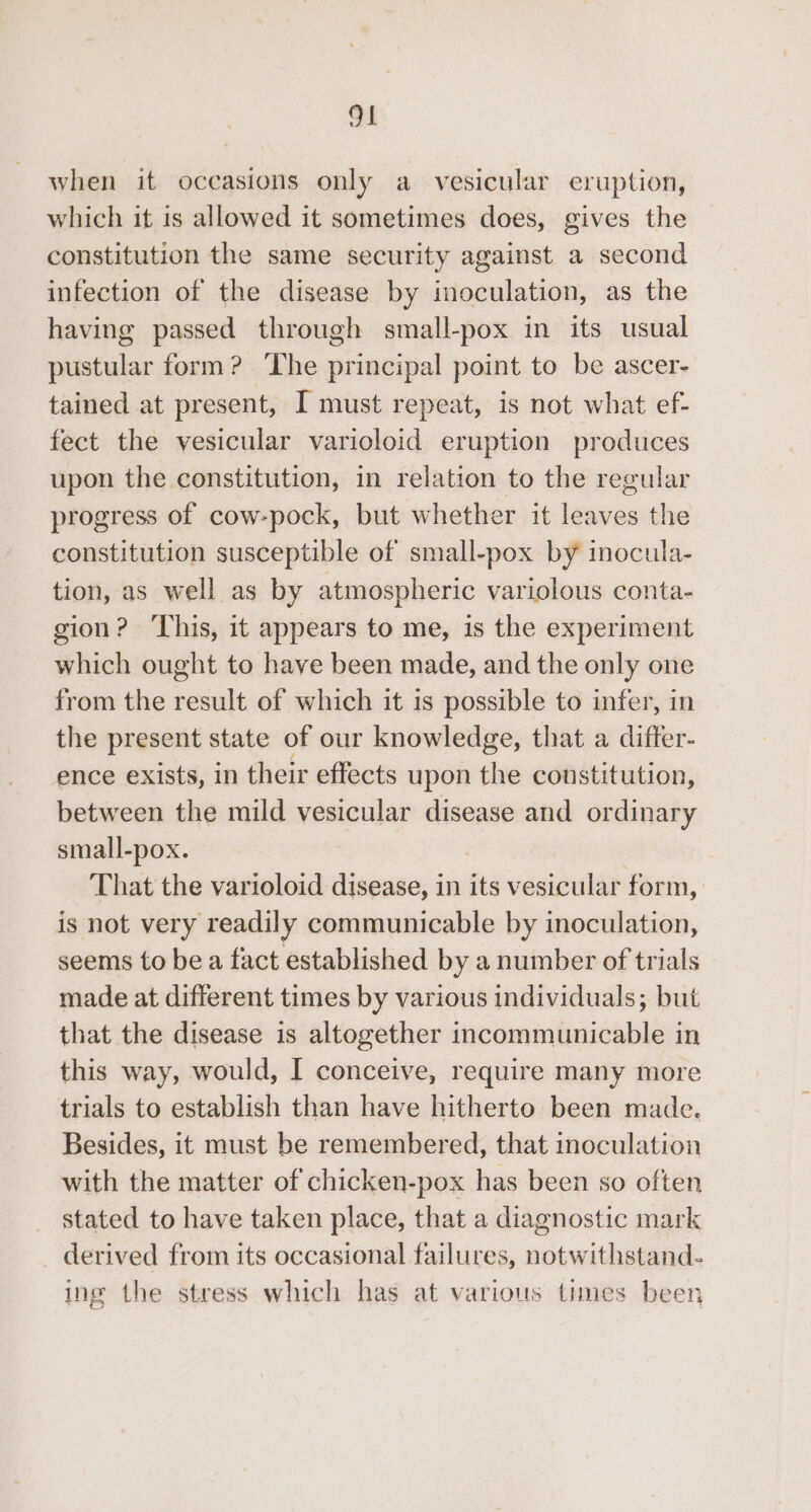 when it occasions only a vesicular eruption, which it is allowed it sometimes does, gives the constitution the same security against a second infection of the disease by inoculation, as the having passed through small-pox in its usual pustular form? ‘The principal point to be ascer- tained at present, I must repeat, is not what ef- fect the vesicular varioloid eruption produces upon the constitution, in relation to the regular progress of cow-pock, but whether it leaves the constitution susceptible of small-pox by inocula- tion, as well as by atmospheric variolous conta- gion? ‘Lhis, it appears to me, is the experiment which ought to have been made, and the only one from the result of which it is possible to infer, in the present state of our knowledge, that a differ- ence exists, in their effects upon the constitution, between the mild vesicular disease and ordinary small-pox. That the varioloid disease, in its vesicular form, is not very readily communicable by inoculation, seems to be a fact established by a number of trials made at different times by various individuals; but that the disease is altogether incommunicable in this way, would, I conceive, require many more trials to establish than have hitherto been made. Besides, it must be remembered, that inoculation with the matter of chicken-pox has been so often stated to have taken place, that a diagnostic mark derived from its occasional failures, notwithstand- ing the stress which has at various times been