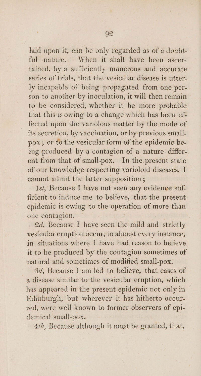 G2 laid upon it, can be only regarded as of a doubt- ful nature. When it shall have been ascer- tained, by a sufficiently numerous and accurate series of trials, that the vesicular disease is utter- ly incapable of being propagated from one per- son to another by inoculation, it will then remain © to be considered, whether it be more probable that this is owing to a change which has been ef- fected upon the variolous matter by the mode of its secretion, by vaccination, or by previous small- pox ; or to the vesicular form of the epidemic be- ing produced by a contagion of a nature differ- ent from that of small-pox. In the present state of our knowledge respecting varioloid diseases, I cannot admit the latter supposition ; 1st, Because I have not seen any evidenee suf- ficient to induce me to believe, that the present epidemic is owing to the eae ation of more than one contagion. 2d, Bédaate I have seen the mild and strictly vesicular eruption occur, in almost every instance, in situations where I have had reason to believe it to be produced by the contagion sometimes of natural and sometimes of modified small-pox. 3d, Because I am led to believe, that cases of a disease similar to the vesicular eruption, which has appeared in the present epidemic not only in Edinburgh, but wherever it has hitherto occur- red, were well known to former observers of epi- demical small-pox. 4th, Because although it must be mee that,