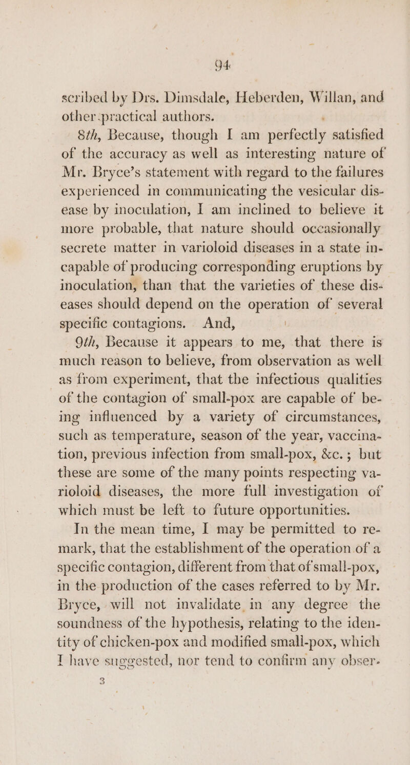04 scribed by Drs. Dimsdale, Heberden, Willan, and other-practical authors. Sth, Because, though I am perfectly satisfied of the accuracy as well as interesting nature of Mr. Bryce’s statement with regard to the failures experienced in communicating the vesicular dis- ease by inoculation, I am inclined to believe it more probable, that nature should occasronally secrete matter in varioloid diseases in a state in- capable of producing corresponding eruptions by inoculation, than that the varieties of these dis- eases should depend on the operation of’ several specific contagions. And, | 9th, Because it appears to me, that there is much reason to believe, from observation as well as from experiment, that the infectious qualities of the contagion of small-pox are capable of be- ing influenced by a variety of circumstances, such as. temperature, season of the year, vaccina- tion, previous infection from small-pox, &amp;c.; but these are some of the many points respecting va- rioloid diseases, the more full investigation of which must be left to future opportunities. In the mean time, I may be permitted to re- mark, that the establishment of the operation of a specific contagion, different from that ofsmall-pox, in the production of the cases referred to by Mr. Bryce, will not invalidate. in any degree the soundness of the hypothesis, relating to the iden- tity of chicken-pox and modified small-pox, which I have suggested, nor tend to confirm any obser- 3