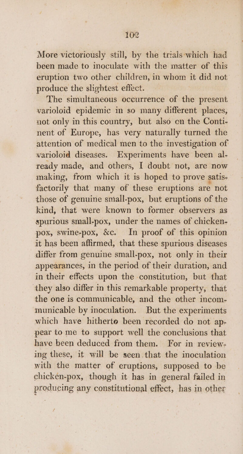 More victoriously still, by the trials ‘which had been made to inoculate with the matter of this eruption two other children, in a it did not produce the slightest effect. The siitnteanetis occurrence of the present varioloid epidemic in so many different places, uot only in this country, but also on the Conti- nent of Europe, has very naturally turned the attention of medical men to the investigation of varioloid diseases. Experiments have been al- ready made, and others, I doubt not, are now making, from which it is hoped to prove satis- factorily that many of these eruptions are not those of genuine small-pox, but eruptions of the kind, that were known to former observers as spurious small-pox, under the names of chicken- pox, swine-pox, &amp;c. In proof of this opinion it has been affirmed, that these spurious diseases differ from genuine small-pox, not only in their appearances, in the period of their duration, and in their effects upon the constitution, but that they also differ in this remarkable property, that the one is communicable, and the other incom- municable by inoculation. But the experiments which have hitherte been recorded do not ap- pear to me to support well the conclusions that have been deduced from them. For in review- ing these, it will be seen that the inoculation with the matter of eruptions, supposed to be chicken-pox, though it has in general failed in producing any constitutional effect, has in other