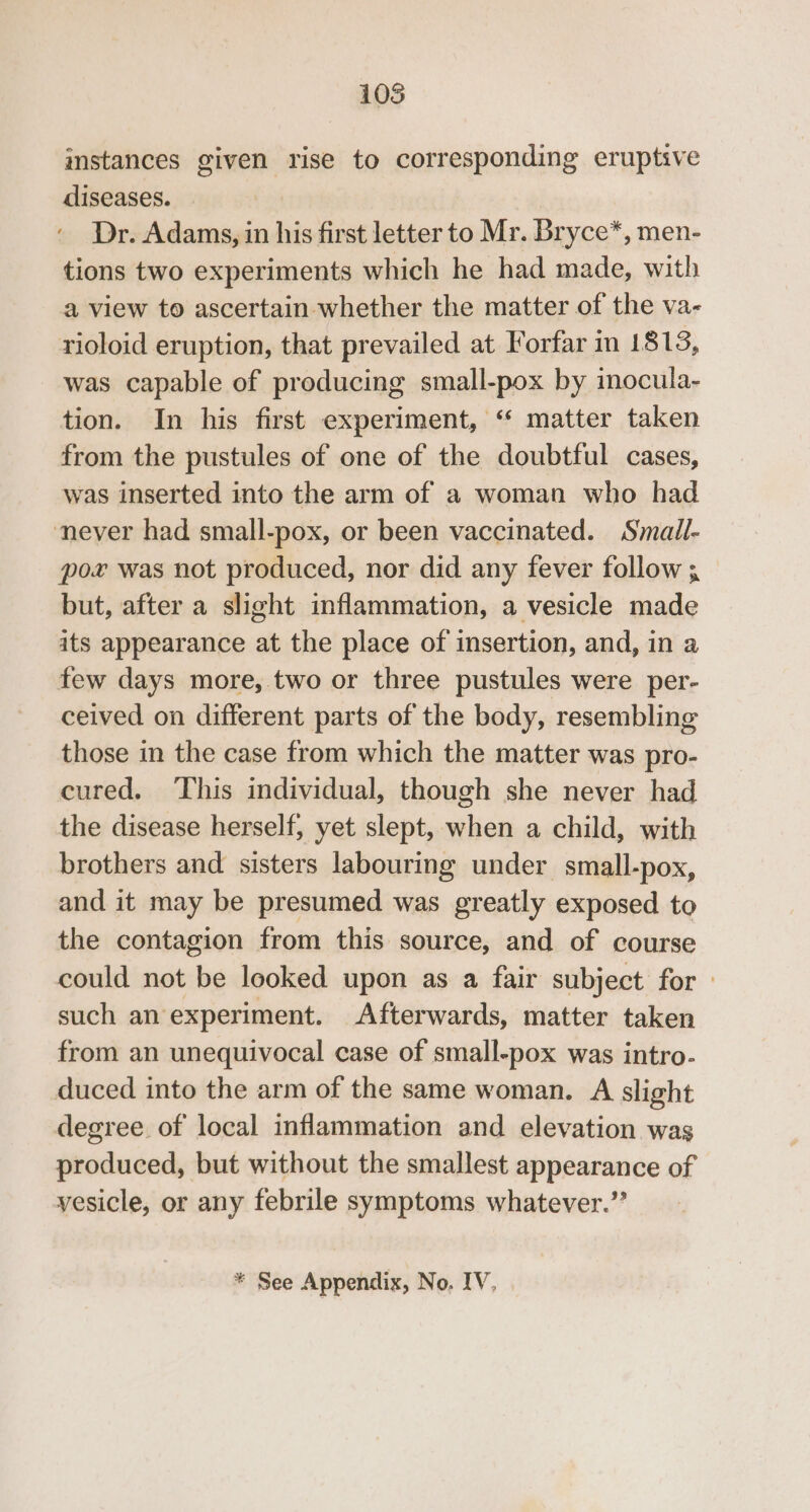 1035 imstances given rise to corresponding eruptive diseases. Dr. Adams, in his first letter to Mr. Bryce*, men- tions two experiments which he had made, with a view to ascertain whether the matter of the va- rioloid eruption, that prevailed at Forfar im 1813, was capable of producing small-pox by inocula- tion. In his first experiment, “‘ matter taken from the pustules of one of the doubtful cases, was inserted into the arm of a woman who had never had small-pox, or been vaccinated. Small- pox was not produced, nor did any fever follow ; but, after a slight inflammation, a vesicle made its appearance at the place of insertion, and, in a few days more, two or three pustules were per- ceived on different parts of the body, resembling those in the case from which the matter was pro- cured, This individual, though she never had the disease herself, yet slept, when a child, with brothers and sisters labouring under small-pox, and it may be presumed was greatly exposed to the contagion from this source, and of course could not be looked upon as a fair subject for» such an experiment. Afterwards, matter taken from an unequivocal case of small-pox was intro- duced into the arm of the same woman. A slight degree of local inflammation and elevation was produced, but without the smallest appearance of vesicle, or any febrile symptoms whatever.”