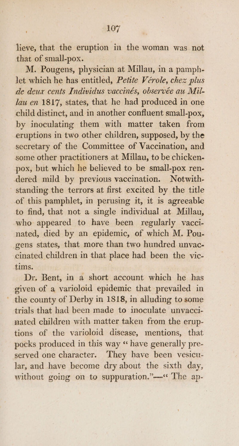 lieve, that the eruption in the woman was. not that of small-pox. M. Pougens, physician at Millau, in a pamph- let which he has entitled, Petite Vérole, chez plus de deux cents Individus vaccinés, observée au Mil- lau en 1817, states, that he had produced in one child distinct, and in another confluent small-pox, by inoculating them with matter taken from eruptions in two other children, supposed, by the secretary of the Committee of Vaccination, and some other practitioners at Millau, to be chicken- pox, but which he believed to be small-pox ren- dered mild by previous vaccination. Notwith- - standing the terrors at first excited by the title of this pamphlet, in perusing it, it 1s agreeable to find, that not a single individual at Miullau, ‘who appeared to have been regularly vacci- nated, died by an epidemic, of which M. Pou- — gens states, that more than two hundred unvac- cinated children in that place had been the vic- tims. | : Dr. Bent, in a short account which he has given of a varioloid epidemic that prevailed in ' the county of Derby in 1818, in alluding to some trials that had been made to inoculate unvacci- nated children with matter taken from the erup- tions of the varioloid disease, mentions, that pocks produced in this way “ have generally pre- served one character. ‘They have been vesicu- lar, and have become dry about the sixth day, without going on to suppuration.”—‘ The ap-