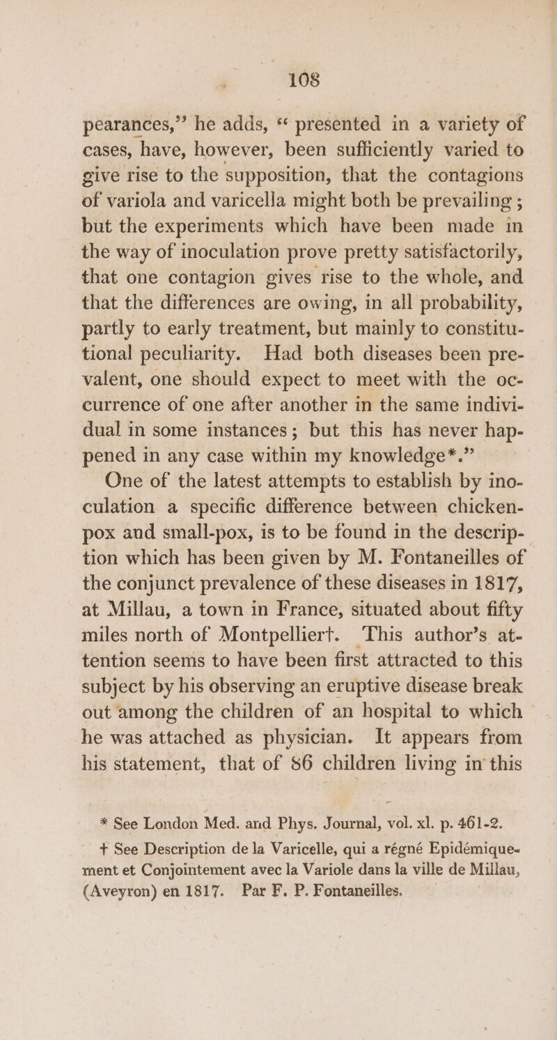 pearances,”’ he adds, * presented in a variety of cases, have, however, been sufficiently varied to give rise to the supposition, that the contagions of variola and varicella might both be prevailing ; but the experiments which have been made in the way of inoculation prove pretty satisfactorily, that one contagion gives rise to the whole, and that the differences are owing, in all probability, partly to early treatment, but mainly to constitu- tional peculiarity. Had both diseases been pre- valent, one should expect to meet with the oc- currence of one after another in the same indivi- dual in some instances; but this has never hap- pened in any case within my knowledge*.” One of the latest attempts to establish by ino- culation a specific difference between chicken- pox and small-pox, is to be found in the descrip- tion which has been given by M. Fontaneilles of the conjunct prevalence of these diseases in 1817, at Millau, a town in France, situated about fifty miles north of Montpelliert. This author’s at- tention seems to have been first attracted to this subject by his observing an eruptive disease break out among the children of an hospital to which he was attached as physician. It appears from his statement, that of 86 children living in this * See London Med. and Phys. Journal, vol. xl. p. 461-2. + See Description de la Varicelle, qui a régné Epidémique- ment et Conjointement avec la Variole dans la ville de Millau, (Aveyron) en 1817. Par F. P. Fontaneilles.