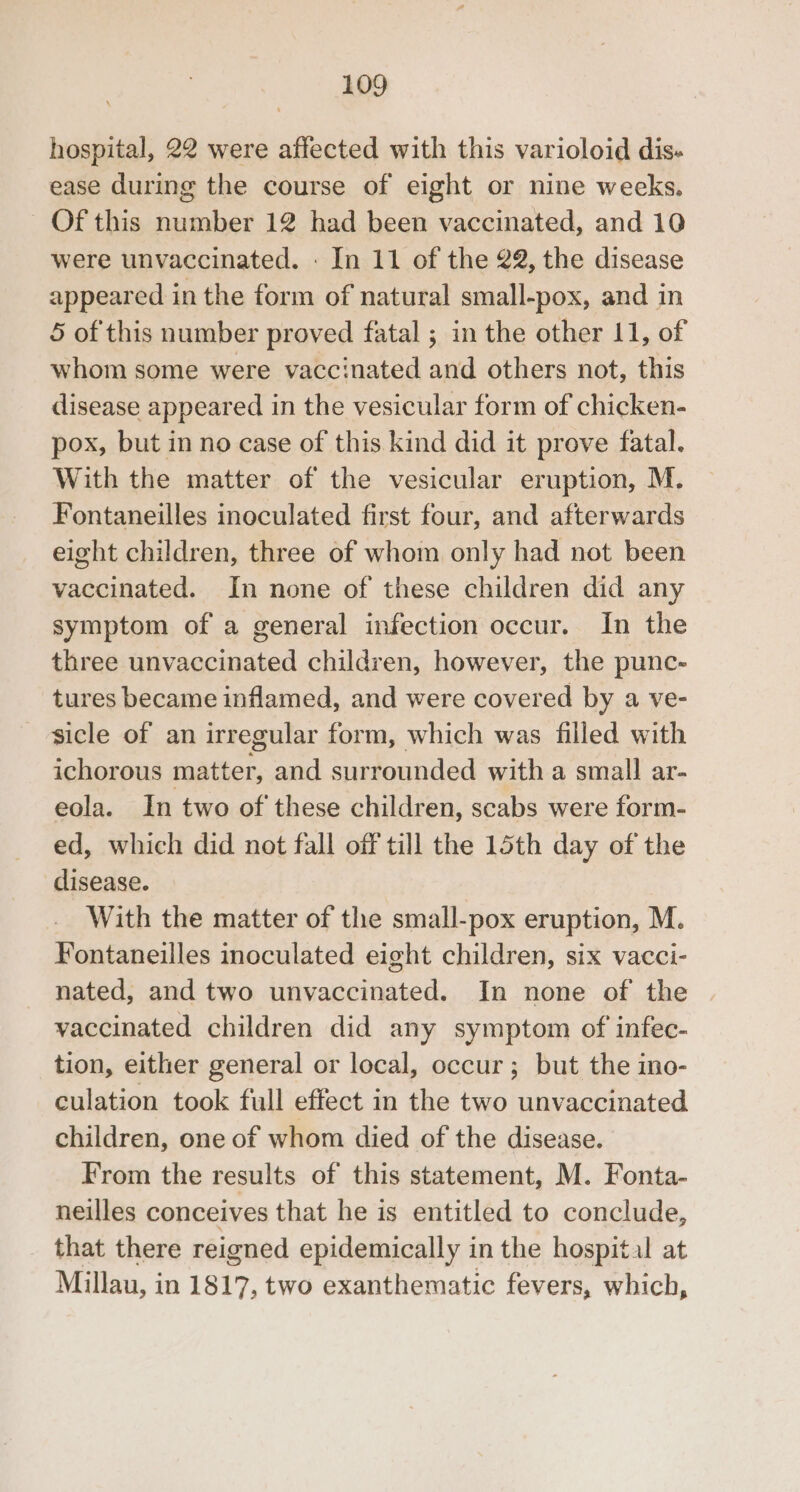 hospital, 22 were affected with this varioloid dis- ease during the course of eight or nine weeks, Of this number 12 had been vaccinated, and 10 were unvaccinated. - In 11 of the 22, the disease appeared in the form of natural small-pox, and in 5 of this number proved fatal ; in the other 11, of whom some were vaccinated and others not, this disease appeared in the vesicular form of chicken- pox, but in no case of this kind did it prove fatal. With the matter of the vesicular eruption, M. Fontaneilles inoculated first four, and afterwards eight children, three of whom only had not been vaccinated. In none of these children did any symptom of a general infection occur. In the three unvaccinated children, however, the punc- tures became inflamed, and were covered by a ve- sicle of an irregular form, which was filled with ichorous matter, and surrounded with a small ar- eola. In two of these children, scabs were form- ed, which did not fall off till the 15th day of the disease. With the matter of the small-pox eruption, M. Fontaneilles inoculated eight children, six vacci- nated, and two unvaccinated. In none of the vaccinated children did any symptom of infec- tion, either general or local, occur; but the ino- culation took full effect in the two unvaccinated children, one of whom died of the disease. From the results of this statement, M. Fonta- neilles conceives that he is entitled to conclude, that there reigned epidemically in the hospital at Millau, in 1817, two exanthematic fevers, which,