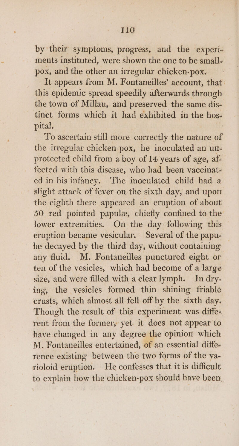 by their symptoms, progress, and the experi- ments instituted, were shown the one to be small- pox, and the other an irregular chicken-pox. It appears from M. Fontaneilles’ account, that. this epidemic spread speedily afterwards through the town of Millau, and preserved the same dis- tinct forms which it had exhibited in the hos- pital. To ascertain still more correctly the nature of the irregular chicken-pox, he inoculated an un- protected child from a boy of 14 years of age, af: fected with this disease, who had been vaccinat- ed in his infancy. The moculated child had a slight attack of fever on the sixth day, and upon the eighth there appeared an eruption of about 50 red pointed papule, chiefly confined to the lower extremities. On the day following this eruption became vesicular. Several of the papu- lee decayed by the third day, without containing — any fluid. M. Fontaneilles punctured eight or ten of the vesicles, which had become of a large size, and were filled with aclearlymph. In dry- ing, the vesicles formed thin shining friable crusts, which almost all fell off by the sixth day. Though the result of this experiment was diffe- rent from the former, yet. it does not appear to have changed in any degree the opinion which M. Fontaneilles entertained, of an essential diffe- rence existing between the two forms of the va- rioloid eruption. He confesses that it is difficult to explain how the chicken-pox should have been.