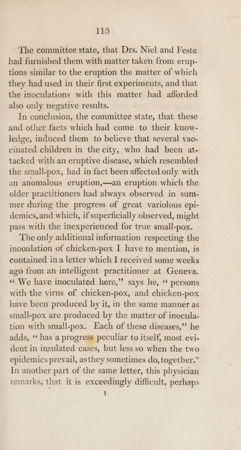 The committee state, that Drs. Niel and Feste had furnished them with matter taken from erup- tions similar to the eruption the matter of which they had used in their first experiments, and that the inoculations with this matter had afforded also only negative results. In Sision: the committee state, that. these and other facts which had come to their know- ledge, induced them to believe that several vac- cinated children in the city, who had been at- tacked with an eruptive disease, which resembled the small-pox, had in fact been affected only, with an anomalous eruption,—an eruption which the older practitioners had always observed in sum- mer during the progress of great variolous epi- demics, and which, if superficially observed, might pass with the inexperienced for true small-pox. The only additional information respecting the inoculation of chicken-pox I have to mention, is contained in a letter which I received some weeks ago from an intelligent practitioner at Geneva. *« We have inoculated here,’’ says he, ‘ persons with the virus of chicken-pox, and chicken-pox have been produced by it, in the same manner as small-pox are produced by the matter of inocula- tion with small-pox. Each of these diseases,’’ he adds, ‘“ has a progress peculiar to itself, most evi- dent in insulated cases, but less so when the two epidemics prevail, asthey sometimes do, together.” In another part of the same letter, this physician remarks, that it is exceedingly difficult, perhaps E