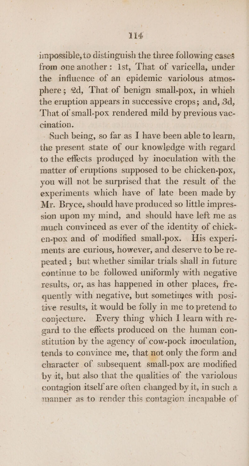 Lid impossible, to distinguish the three following cases from one another: Ist, That of varicella, under the influence of an epidemic variolous atmos- phere; 2d, That of benign small-~pox, in which the eruption appears in successive crops; and, 3d, That of small-pox rendered mild by previous vac- cination. Such being, so far as I have been able to learn, the present state of our knowledge with regard : to the effects produced by inoculation with the matter of eruptions supposed to be chicken-pox, you will not be surprised that the result of the experiments which have of late been made by Mr. Bryce, should have produced so little impres- sion upon my mind, and should have left me as much convinced as ever of the identity of chick- en-pox and of modified small-pox. His experi- ments are curious, however, and deserve to be re- peated ; but whether similar trials shall in future continue to be followed uniformly with negative results, or, as has happened in other places, fre- quently with negative, but sometimes with posi- tive results, it would be folly in me to pretend to conjecture. Every thing which I learn with re- gard to the effects produced on the human con- stitution by the agency of cow-pock inoculation, tends to convince me, that not only the form and character of subsequent small- -pox are modified by it, but also that the qualities of the variolous contagion itself are often changed by it, in such a manner as to render this contagion incapable of