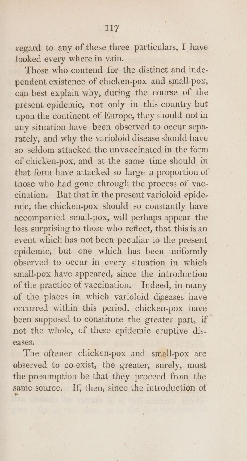 regard to any of these three particulars, I have looked every where in vain. Those who contend for the distinct and inde- pendent existence of chicken-pox and small-pox, can best explain why, during the course of the present epidemic, not only in this country but upon the continent of Europe, they should not in any situation have been observed to occur sepa- rately, and why the varioloid disease should have so seldom attacked the unvaccinated in the form of chicken-pox, and at the same time should in that form have attacked so large a proportion of those who had gone through the process of vac- cination: But that in the present varioloid epide- mic, the chicken-pox should so constantly have accompanied small-pox, will perhaps appear the less surprising to those who reflect, that this is an event which has not been: peculiar to the present epidemic, but one which has been uniformly observed to occur in every situation in which small-pox have appeared, since the introduction of the practice of vaccination. Indeed, in many of the places in which varioloid diseases have occurred within this period, chicken-pox have been supposed to constitute the greater part, if not the whole, of these epidemic eruptive dis- eases. The oftener chicken-pox and small-pox are observed to co-exist, the greater, surely, must the presumption be that they proceed from the same source. If, then, since the introduction of
