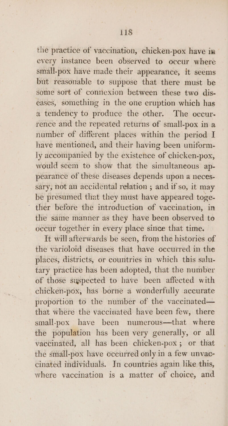the practice of vaccination, chicken-pox have im every instance been observed to occur where small-pox have made their appearance, it seems but reasonable to suppose that there must be some sort of connexion between these two dis- eases, something in the one eruption which has a tendency to produce the other. The occur- rence and the repeated returns of small-pox in a number of different places within the period I have mentioned, and their having been uniform- ly accompanied by the existence of chicken-pox, would seem to show that the simultaneous ap- pearance of these diseases depends upon a neces- sary, not an accidental relation ; and if so, it may be presumed that they must have appeared toge- ~ ther before the introduction of vaccination, in the same manner as they have been observed to occur together in every place since that time. It will afterwards be seen, from the histories of the varioloid diseases that have occurred in the places, districts, or countries in which this salu- tary practice has been adopted, that the number of those suspected to have been affected with chicken-pox, has borne a wonderfully accurate proportion to the number of the vaccinated— that where the vaccinated have been few, there small-pox have been numerous—that where the population has been very generally, or all vaccinated, all has been chicken-pox; or that the small-pox have occurred only in a few unvac- cinated individuals. In countries again like this, where vaccination is a matter of choice, and