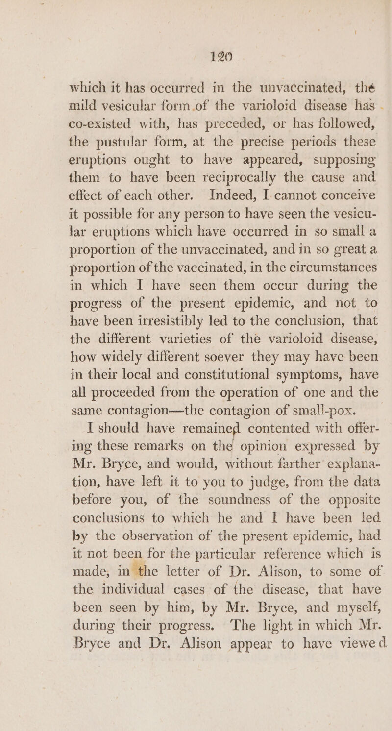 which it has occurred in the unvaccinated, thé mild vesicular form.of the varioloid disease has - co-existed with, has preceded, or has followed, the pustular form, at the precise periods these eruptions ought to have appeared, supposing them to have been reciprocally the cause and effect of each other. Indeed, I- cannot conceive it possible for any person to have seen the vesicu- lar eruptions which have occurred in so small a proportion of the unvaccinated, and in so great a proportion of the vaccinated, in the circumstances in which I have seen them occur during the progress of the present epidemic, and not to have been irresistibly led to the conclusion, that the different varieties of the varioloid disease, how widely different soever they may have been in their local and constitutional symptoms, have all proceeded from the operation of one and the same contagion—the contagion of small-pox. I should have remainegl contented with offer- ing these remarks on the opinion expressed by Mr. Bryce, and would, without farther’ explana- tion, have left it to you to judge, from the data before you, of the soundness of the opposite conclusions to which he and I have been led by the observation of the present epidemic, had it not been for the particular reference which is made, in the letter of Dr. Alison, to some of the individual cases of the disease, that have been seen by him, by Mr. Bryce, and myself, during their progress. ‘The light in which Mr. Bryce and Dr. Alison appear to have viewed