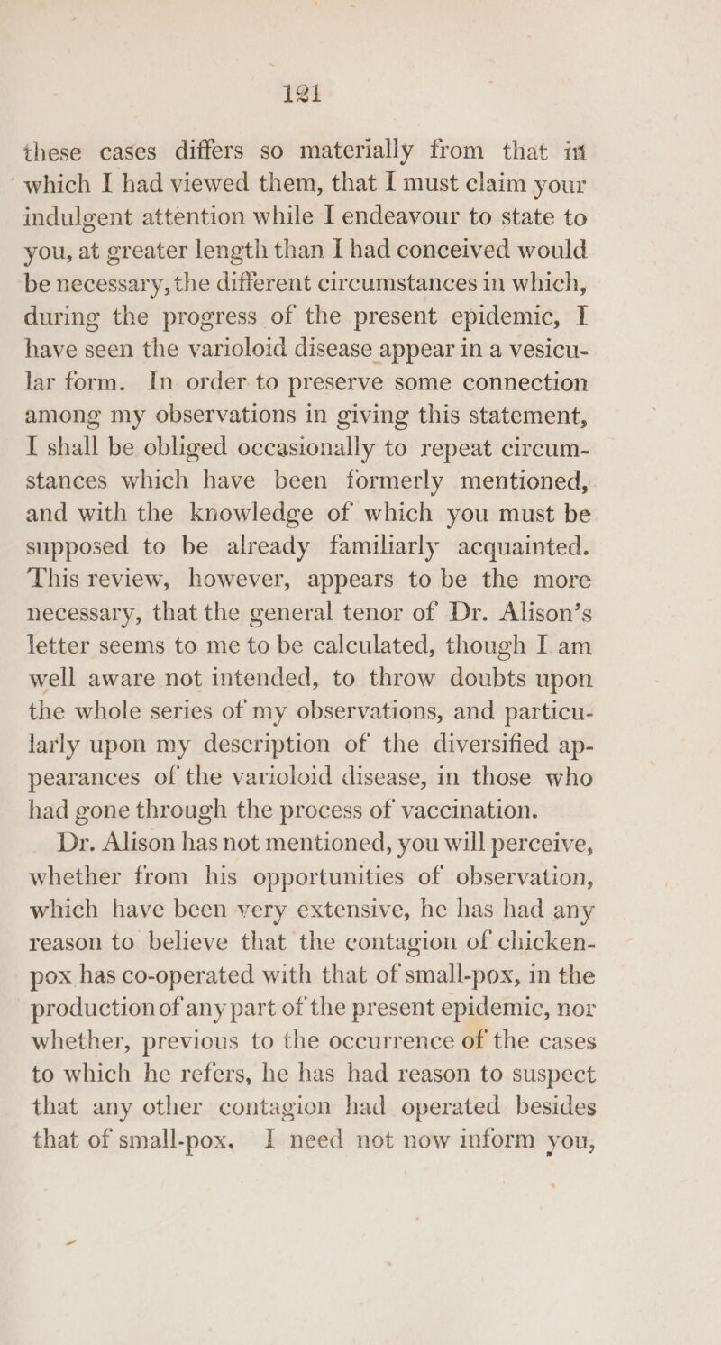 these cases differs so materially from that in which I had viewed them, that I must claim your indulgent attention while I endeavour to state to you, at greater length than [ had conceived would be necessary, the different circumstances in which, during the progress of the present epidemic, I have seen the varioloid disease appear in a vesicu- lar form. In order to preserve some connection among my observations in giving this statement, I shall be obliged occasionally to repeat circum- stances which have been formerly mentioned, and with the knowledge of which you must be supposed to be already familiarly acquainted. This review, however, appears to be the more necessary, that the general tenor of Dr. Alison’s letter seems to me to be calculated, though I am well aware not intended, to throw doubts upon the whole series of my observations, and particu- larly upon my description of the diversified ap- pearances of the varioloid disease, in those who had gone through the process of vaccination. Dr. Alison has not mentioned, you will perceive, whether from his opportunities of observation, which have been very extensive, he has had any reason to believe that the contagion of chicken- pox has co-operated with that of small-pox, in the production of any part of the present epidemic, nor whether, previous to the occurrence of the cases to which he refers, he has had reason to suspect that any other contagion had operated besides that of small-pox. I need not now inform you,