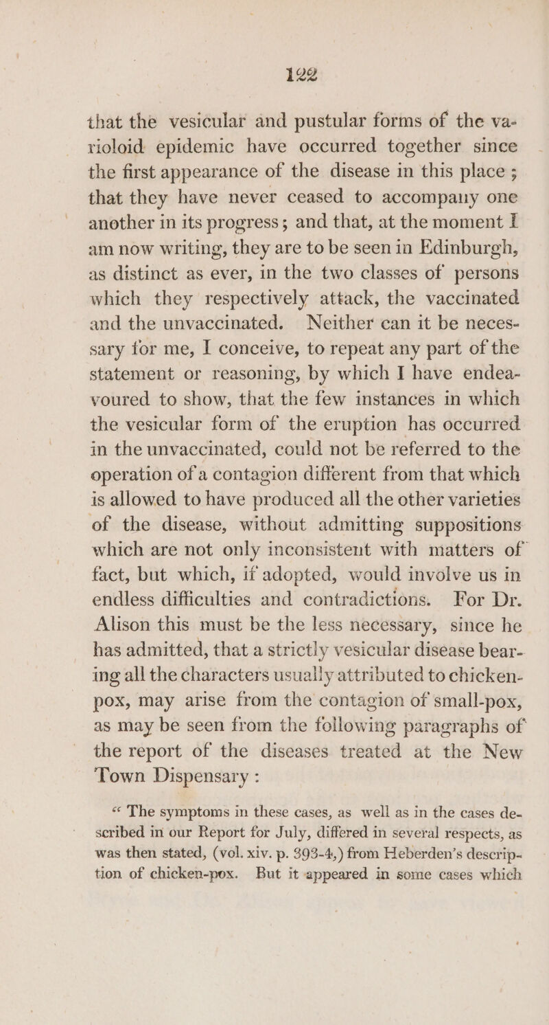 that the vesicular and pustular forms of the va- rioloid epidemic have occurred together since the first appearance of the disease in this place ; that they have never ceased to accompany one another in its progress; and that, at the moment If am now writing, they are to be seen in Edinburgh, as distinct as ever, in the two classes of persons which they respectively attack, the vaccinated and the unvaccinated. Neither can it be neces- sary for me, I conceive, to repeat any part of the statement or reasoning, by which I have endea- voured to show, that the few instances in which the vesicular form of the eruption has occurred in the unvaccinated, could not be referred to the operation of a contagion different from that which is allowed to have produced all the other varieties of the disease, without admitting suppositions which are not only inconsistent with matters of fact, but which, it adopted, would involve us in endless difficulties and contradictions. For Dr. Alison this must be the less necessary, since he has admitted, that a strictly vesicular disease bear- ing all the characters usually attributed to chicken- pox, may arise from the contagion of small-pox, as may be seen from the following paragraphs of the report of the diseases treated at the New Town Dispensary : “« The symptoms in these cases, as well as in the cases de- scribed in our Report for July, differed in several respects, as was then stated, (vol. xiv. p. 393-4,) from Heberden’s descrip- tion of chicken-pox. But it appeared in some cases which