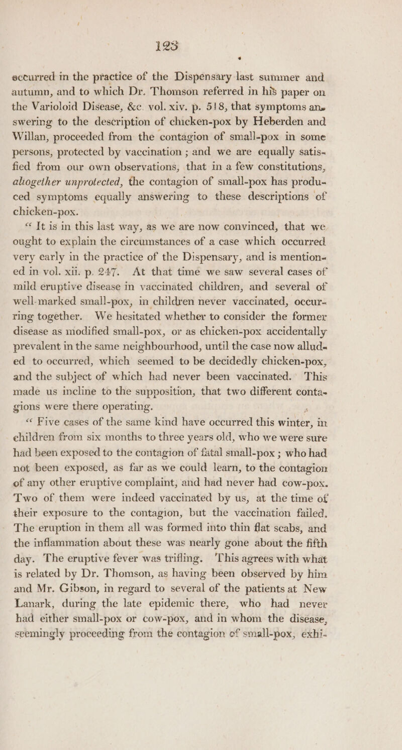 125 eccurred in the practice of the Dispensary last summer and autumn, and to which Dr. Thomson referred in his paper on the Varioloid Disease, &amp;c. vol. xiv. p. 518, that symptoms ans swering to the description of chicken-pox by Heberden and Willan, proceeded from the contagion of small-pox in some persons, protected by vaccination ; and we are equally satis-~ fied from our own observations, that i a few constitutions, aliogether unprotected, the contagion of small-pox has produ- ced symptoms equally answering to these descriptions of chicken-pox. | “ It is in this last way, as we are now convinced, that we ought to explain the circumstances of a case which occurred very early in the practice of the Dispensary, and is mention« ed in vol. xii. p. 247. At that time we saw several cases of’ mild eruptive disease in vaccinated children, and several of well-marked small-pox, in children never vaccinated, occur- ring together. We hesitated whether to consider the former disease as modified small-pox, or as chicken-pox accidentally prevalent in the same neighbourhood, until the case now allud- ed to occurred, which seemed to be decidedly chicken-pox, and the subject of which had never been vaccinated.’ This made us incline to the supposition, that two different conta- gions were there operating. ; « Five cases of the same kind have occurred this winter, in children from six months to three years old, who we were sure had been exposed to the contagion of fatal small-pox ; who had not been exposed, as far as we could learn, to the contagion of any other eruptive complaint, and had never had cow-pox. Two of them were indeed vaccinated by us, at the time of their exposure to the contagion, but the vaccination failed. The eruption in them all was formed into thin flat scabs, and the inflammation about these was nearly gone about the fifth day. The eruptive fever was trifling. ‘This agrees with what is related by Dr. Thomson, as having been observed by him and Mr. Gibson, in regard to several of the patients at New Lanark, during the late epidemic there, who had never had either small-pox or cow-pox, and in whom the disease, seemingly proceeding from the contagion ef small-pox, exhi-