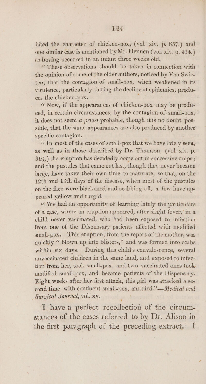 bited the character of chicken-pox, (vol. xiv. p. 657.) and one similar case is mentioned by Mr. Hennen (vol. xiv. p. 414.) as having occurred in an infant three weeks old. &lt;&lt; These observations should be taken in connection with the opinion of some of the older authors, noticed by Van Swie- ten, that the contagion of small-pox, when weakened in its virulence, particularly during the decline of epidemics, produ- ces the chicken-pox. «¢ Now, if the appearances of chicken-pox may be produ- © ced, in certain circumstances, by the contagion of. small-pox, | it does not seem @ priert probable, though itis no doubt pos- sible, that the same appearances are also produced by another specific contagion. &lt; In most of the cases of small-pox that we have lately sees, as well as in those described by Dr. Thomson, (vol. xiv. ps 519, ) the eruption has decidedly come out in successive crops ; and the pustules that came out last, though they never became large, have taken their own time to maturate, so that, on the 12th and 13th days of the disease, when most of the pustules on the face were blackened and scabbing off, a few have ap- peared yellow and turgid. «We had an opportunity of learning lately the particulars of a case, where an eruption appeared, after slight fever, in a child never vaccinated, who had been exposed to infection from one of the Dispensary patients affected with modified small-pox. This eruption, from the report of the mother, was quickly «‘ blown up into blisters,” and was formed into scabs within six days. During this child’s convalescence, several unvaccinated children in the same land, and exposed to infec- tion from her, took small~pox, and two vaccinated ones took modified small-pox, and became patients of the Dispensary. Eight weeks after her first attack, this girl was attacked a se- cond time with confluent small-pox, anddied.”—Medical and Surgical Journal, vol. xv. 7 I havea perfect recollection of the circum. stances of the cases referred to by Dr. Alison in the first paragraph of the preceding extract. I