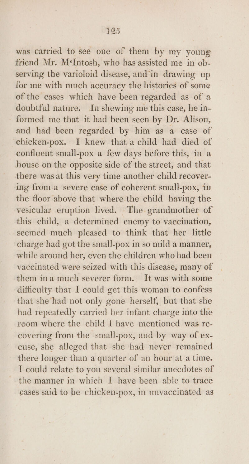 was carried to see one of them by my young friend Mr. M‘Intosh, who has assisted me in ob- serving the varioloid disease, and in drawing up for me with much accuracy the histories of some of the cases which have been regarded as of a doubtful nature. In shewing me this case, he in- - formed me that it had been seen by Dr. Alison, and had been regarded by him as a case of chicken-pox. I knew that a child had died of confluent small-pox a few days before this, in a house on the opposite side of the street, and that there was at this very time another child recover- ing from.a severe case of coherent small-pox, in the floor above that where the child having the vesicular eruption lived. .The grandmother of this child, a determined enemy to vaccination, seemed much pleased to think that her little charge had got the small-pox in so mild a manner, while around her, even the children who had been vaccinated were seized with this disease, many of them ina much severer form. It was with some — difficulty that I could get this woman to confess that she had not only gone herself, but that she had repeatedly carried her infant charge into the room where the child I have mentioned was re- covering from the small-pox, and by way of ex- cuse, she alleged that she had never remained there longer than a quarter of an hour at a time. I could relate to you several similar anecdotes of the manner in which I have been able to trace eases said to be chicken-pox, in unvaccinated as