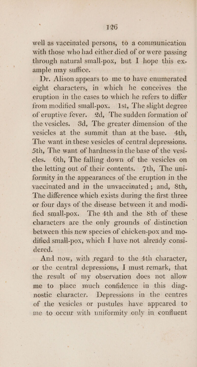well as vaccinated persons, to a communication with those who had either died of or were passing through natural small-pox, but I hope this ex- ample may suffice. : Dr. Alison appears to me to have enumerated eight characters, in which he conceives the eruption in the cases to which he refers to differ from modified small-pox. 1st, The slight degree of eruptive fever. 2d, The sudden formation of the vesicles. 3d, The greater dimension of the vesicles at the summit than at the base. 4th, The want in these vesicles of central depressions. 5th, The want of hardness in the base of the vesi- cles. 6th, The falling down of the vesicles on the letting out of their contents. 7th, The uni- formity in the appearances of the eruption in the vaccinated and in the unvaccinated ; and, 8th, The difference which exists during the first three or four days of the disease between it and modi- fied small-pox. The 4th and the 8th of these characters are the only grounds of distinction © between this new species of chicken-pox and mo- dified small-pox, which I have not already consi- dered. | And now, with regard to the 4th character, or the central depressions, I must remark, that the result of my observation does not allow me to place much confidence in this diag- nostic character. Depressions in the centres of the vesicles or pustules have appeared to me to occur with uniformity only im confluent