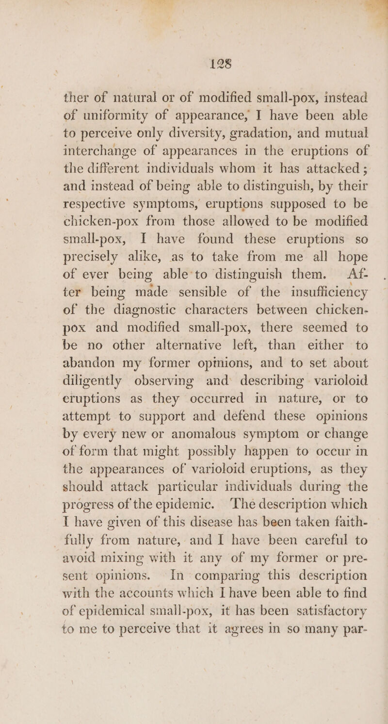  128 ther of natural or of modified small-pox, instead of uniformity of appearance, I have been able to perceive only diversity, gradation, and mutual interchange of appearances in the eruptions of the different individuals whom it has attacked ; and instead of being able to distinguish, by their respective symptoms, eruptions supposed to be chicken-pox from those allowed to be modified small-pox, I have found these eruptions so precisely alike, as to take from me all hope of ever being able‘to distinguish them. Af- ter being made sensible of the insufficiency of the diagnostic characters between chicken- pox and modified small-pox, there seemed to be no other alternative left, than either to abandon my former opinions, and to set about diligently observing and: describing varioloid eruptions as they occurred in nature, or to attempt to support and defend these opinions by every new or anomalous symptom or change of form that might possibly happen to occur in the appearances of varioloid eruptions, as they should attack particular individuals during the progress of the epidemic. ‘The description which I have given of this disease has been taken faith- fully from nature, and I have been careful to avoid mixing with it any of my former or pre- sent opinions. In comparing this description with the accounts which I have been able to find of epidemical small-pox, it has been satisfactory to me to perceive that it agrees in so many par-