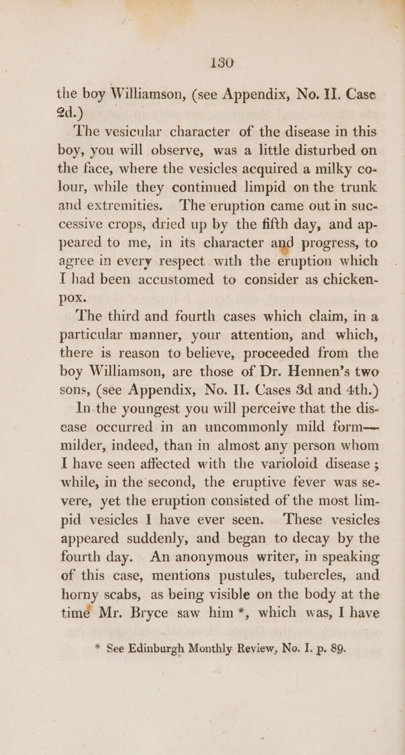 the boy Williamson, (see Appendix, No. II. Case Sd.) | The vesicular character of the disease in this boy, you will observe, was a little disturbed on the face, where the vesicles acquired a milky co- lour, while they continued limpid on the trunk and extremities. The eruption came out in suc- cessive crops, dried up by the fifth day, and ap- peared to me, in its character and progress, to agree in every respect with the eruption which I had been accustomed to consider as chicken-~ pox. : The third and fourth cases which claim, in a particular manner, your attention, and which, there is reason to believe, proceeded from the boy Williamson, are those of Dr. Hennen’s two sons, (see Appendix, No. II. Cases 3d and 4th.) In.the youngest you will perceive that the dis- ease occurred in an uncommonly mild form— milder, indeed, than in almost any person whom I have seen affected with the varioloid disease ; while, in the second, the eruptive fever was se- vere, yet the eruption consisted of the most lim- pid vesicles I have ever seen. These vesicles appeared suddenly, and began to decay by the fourth day. An anonymous writer, in speaking of this case, mentions pustules, tubercles, and horny scabs, as being visible on the body at the time Mr. Bryce saw him *, which was, I have * See Edinburgh Monthly Review, No. I. p. 89.