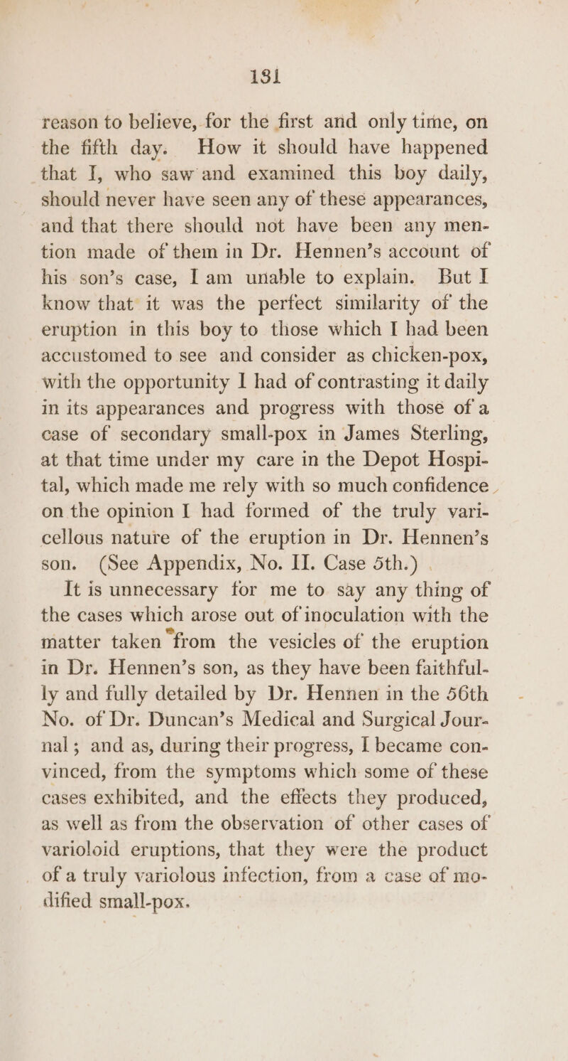 reason to believe, for the first and only time, on the fifth day. How it should have happened that I, who saw and examined this boy daily, should never have seen any of these appearances, and that there should not have been any men- tion made of them in Dr. Hennen’s account of his son’s case, | am unable to explain. But I know that it was the perfect similarity of the eruption in this boy to those which I had been accustomed to see and consider as chicken-pox, with the opportunity 1 had of contrasting it daily in its appearances and progress with those of a case of secondary small-pox in James Sterling, at that time under my care in the Depot Hospi- tal, which made me rely with so much confidence on the opinion I had formed of the truly vari- cellous nature of the eruption in Dr. Hennen’s son. (See Appendix, No. II. Case 5th.) . It is unnecessary for me to say any thing of the cases which arose out of inoculation with the matter taken “from the vesicles of’ the eruption in Dr. Hennen’s son, as they have been faithful- ly and fully detailed by Dr. Hennen in the 56th No. of Dr. Duncan’s Medical and Surgical Jour- nal; and as, during their progress, | became con- vinced, from the symptoms which some of these cases exhibited, and the effects they produced, as well as from the observation of other cases of varioloid eruptions, that they were the product _ of a truly varioclous infection, from a case of mo- dified small-pox.