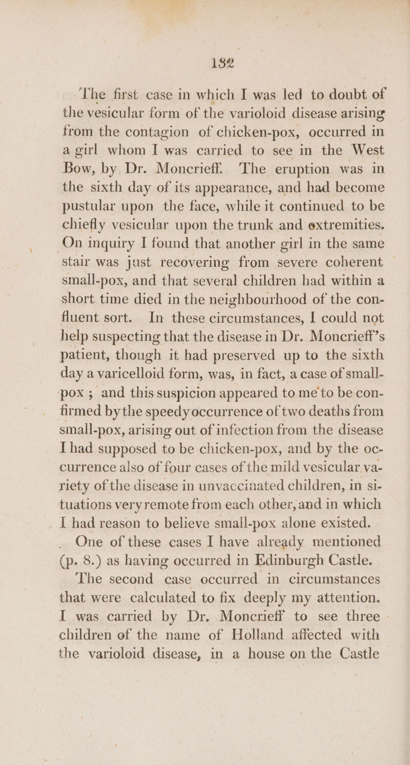 The first case in which I was led to doubt of the vesicular form of the varioloid disease arising from the contagion of chicken-pox, occurred in a girl whom I was carried to see in the West Bow, by Dr. Moncrieff. The eruption was in the sixth day of its appearance, and had become pustular upon the face, while it continued to be chiefly vesicular upon the trunk and extremities. On inquiry I found that another girl in the same stair was just recovering from severe coherent small-pox, and that several children had within a short time died in the neighbourhood of the con- fluent sort. In these circumstances, I could not help suspecting that the disease in Dr. Moncrieft’s patient, though it had preserved up to the sixth day a varicelloid form, was, in fact, a case of small- pox ; and this suspicion appeared to me to be con- firmed bythe speedy occurrence of'two deaths from small-pox, arising out of infection from the disease I had supposed to be chicken-pox, and by the oc- currence also of four cases of the mild vesicular.va- riety of the disease in unvaccinated children, in si- tuations veryremote from each other, and in which _ L had reason to believe smail-pox alone existed. One of these cases I have already mentioned (p..8.) as having occurred in Edinburgh Castle. The second case occurred in circumstances that were calculated to fix deeply my attention. I was carried by Dr. Moncrieff to see three » children of the name of Holland affected with the varioloid disease, in a house on the Castle