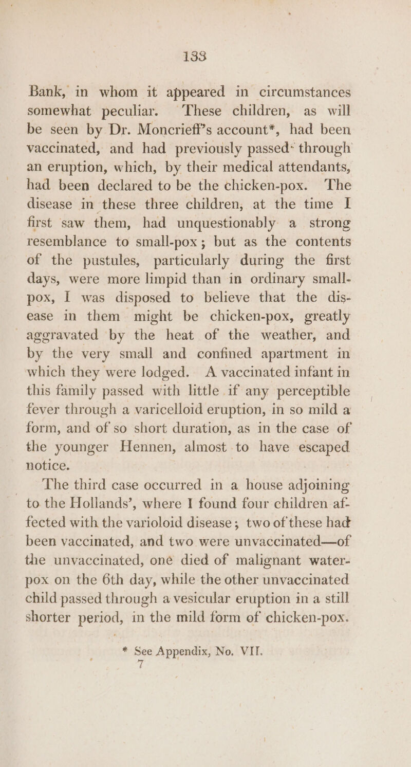 Bank, in whom it appeared in circumstances somewhat peculiar. These children, as_ will be seen by Dr. Moncriefi’s account*, had been vaccinated, and had previously passed~ through an eruption, which, by their medical attendants, had been declared to be the chicken-pox. The disease in these three children, at the time I first saw them, had unquestionably a strong resemblance to small-pox; but as the contents of the pustules, particularly during the first days, were more limpid than in ordinary small- pox, I was disposed to believe that the dis- ease in them might be chicken-pox, greatly aggravated by the heat of the weather, and by the very small and confined apartment in which they were lodged. A vaccinated infant in this family passed with little 1f any perceptible fever through a varicelloid eruption, in so mild a form, and of so short duration, as in the case of the younger Hennen, almost to have escaped notice. | cy The third case occurred in a house adjoining to the Hollands’, where I found four children af- fected with the varioloid disease; two of these hak been vaccinated, and two were unvaccinated—of the unvaccinated, one died of malignant water- pox on the 6th day, while the other unvaccinated child passed through a vesicular eruption in a still shorter period, in the mild form of chicken-pox. * See Appendix, No. VII. 7