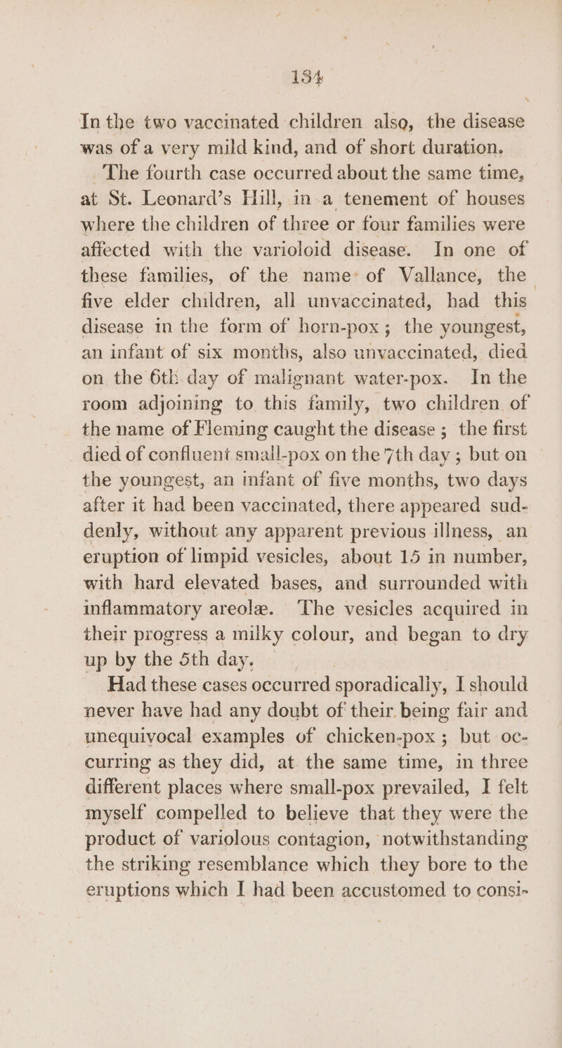 154% In the two vaccinated children also, the disease was of a very mild kind, and of short duration. The fourth case occurred about the same time, at St. Leonard’s Hill, in.a tenement of houses where the children of three or four families were affected with the varioloid disease. In one of these families, of the name’ of Vallance, the five elder children, all unvaccinated, had this disease in the form of horn-pox; the youngest, an infant of six months, also unvaccinated, died on the 6tk.day of malignant water-pox. In the room adjoining to this family, two children of the name of Fleming caught the disease ; the first died of confluent small-pox on the 7th day ; but on the youngest, an infant of five months, two days after it had been vaccinated, there appeared sud- denly, without any apparent previous illness, an eruption of limpid vesicles, about 15 in number, with hard elevated bases, and surrounded with inflammatory areola. ‘The vesicles acquired in their progress a milky colour, and began to dry up by the 5th day. Had these cases occurred sporadically, I should never have had any doubt of their being fair and unequivocal examples of chicken-pox ; but oc- curring as they did, at the same time, in three different places where small-pox prevailed, I felt myself compelled to believe that they were the product of variolous contagion, notwithstanding the striking resemblance which they bore to the