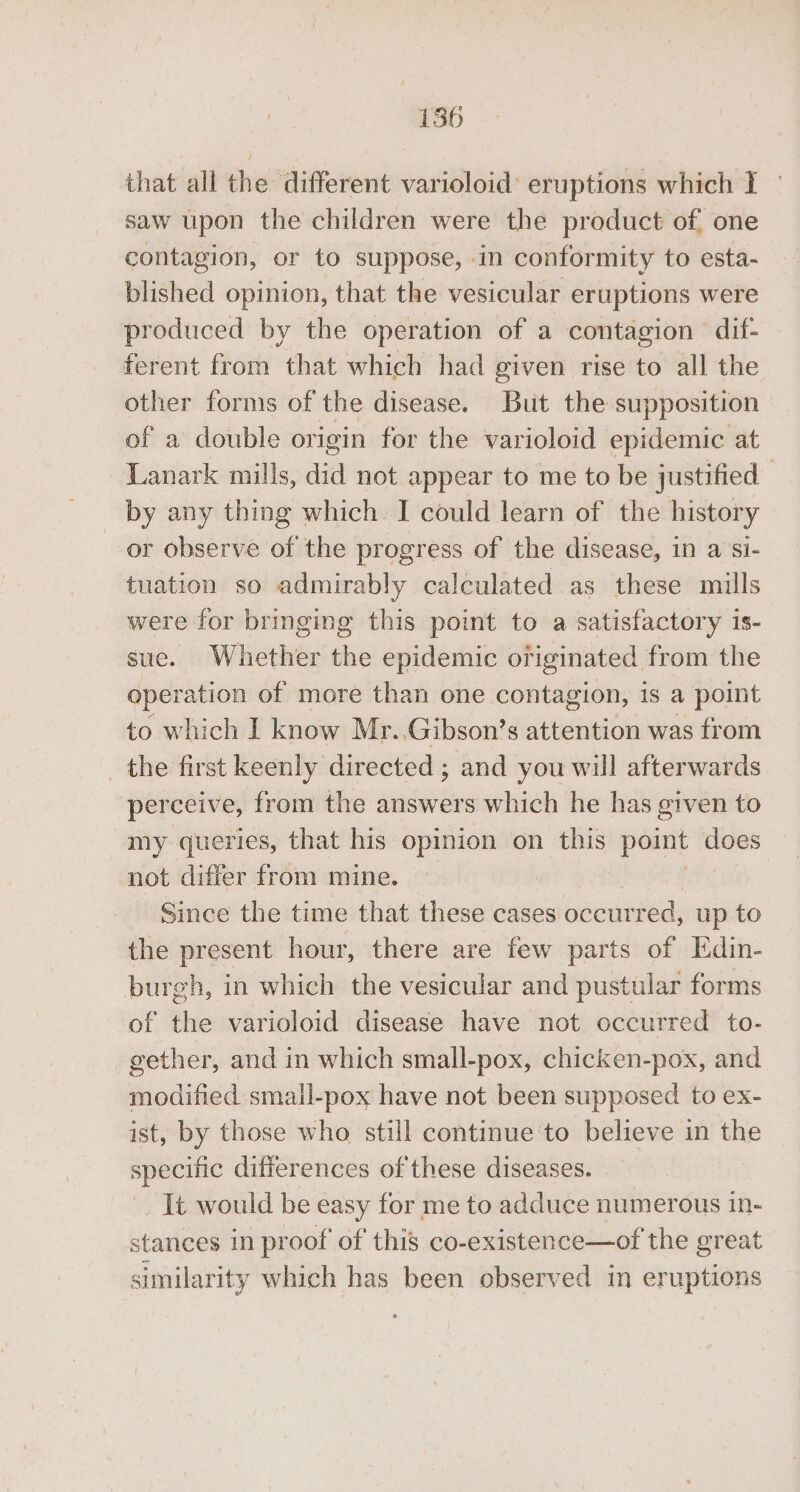 that all the different varioloid’ eruptions which I — saw upon the children were the product of. one contagion, or to suppose, -in conformity to esta- blished opinion, that the vesicular eruptions were produced by the operation of a contagion dif- ferent from that which had given rise to all the other forms of the disease. But the supposition of a double origin for the varioloid epidemic at Lanark mills, did not appear to me to be justified by any thing which. I could learn of the history or observe of the progress of the disease, in a si- tuation so admirably calculated as these mills were for bringing this point to a satisfactory is- suc. Whether the epidemic ofiginated from the operation of more than one contagion, is a point to which I know Mr. Gibson’s attention was from _ the first keenly directed ; and you will afterwards perceive, from the answers which he has given to my queries, that his opinion on this point — not differ from mine. Since the time that these cases occurred, up to the present hour, there are few parts of Edin- burgh, in which the vesicular and pustular forms of the varioloid disease have not occurred to- gether, and in which small-pox, chicken-pox, and hinted: small-pox have not been supposed to ex- ist, by those who still continue'to believe in the specific differences of these diseases. It would be easy for me to adduce numerous in- stances in proof of this co- existence—of the great similarity which has been observed in eruptions