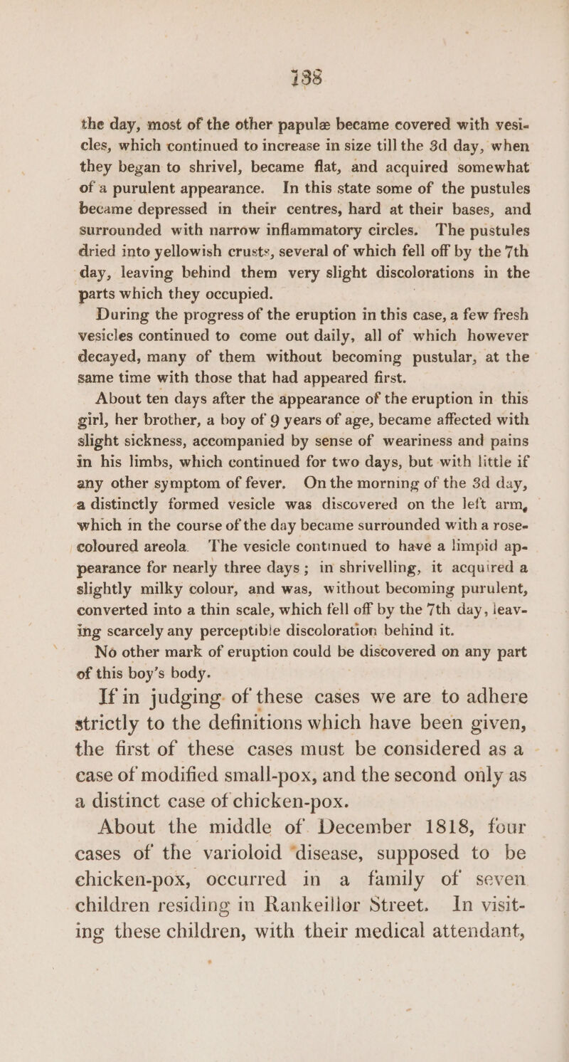 the day, most of the other papule became covered with vesi- cles, which continued to increase in size till the 3d day, when they began to shrivel, became flat, and acquired somewhat of a purulent appearance. In this state some of the pustules became depressed in their centres, hard at their bases, and surrounded with narrow inflammatory circles. The pustules dried into yellowish crusts, several of which fell off by the 7th ‘day, leaving behind them very slight discolorations in the parts which they occupied. During the progress of the eruption in this case, a few fresh vesicles continued to come out daily, all of which however decayed, many of them without becoming pustular, at the same time with those that had appeared first. About ten days after the appearance of the eruption in this girl, her brother, a boy of 9 years of age, became affected with slight sickness, accompanied by sense of weariness and pains in his limbs, which continued for two days, but with little if any other symptom of fever. On the morning of the 3d day, a distinctly formed vesicle was discovered on the left arm, © which in the course of the day became surrounded with a rose- coloured areola. ‘The vesicle continued to have a limpid ap- pearance for nearly three days; in shrivelling, it acquired a slightly milky colour, and was, without becoming purulent, converted into a thin scale, which fell off by the 7th day, leav- ing scarcely any perceptibie discoloration behind it. No other mark of eruption could be discovered on any part of this boy’s body. If in judging: of these cases we are to adhere strictly to the definitions which have been given, the first of these cases must be considered as a case of modified small-pox, and the second only as a distinct case of chicken-pox. About the middle of December 1818, four cases of the varioloid “disease, supposed to be chicken-pox, occurred in a family of seven children residing in Rankeillor Street. In visit- ing these children, with their medical attendant,
